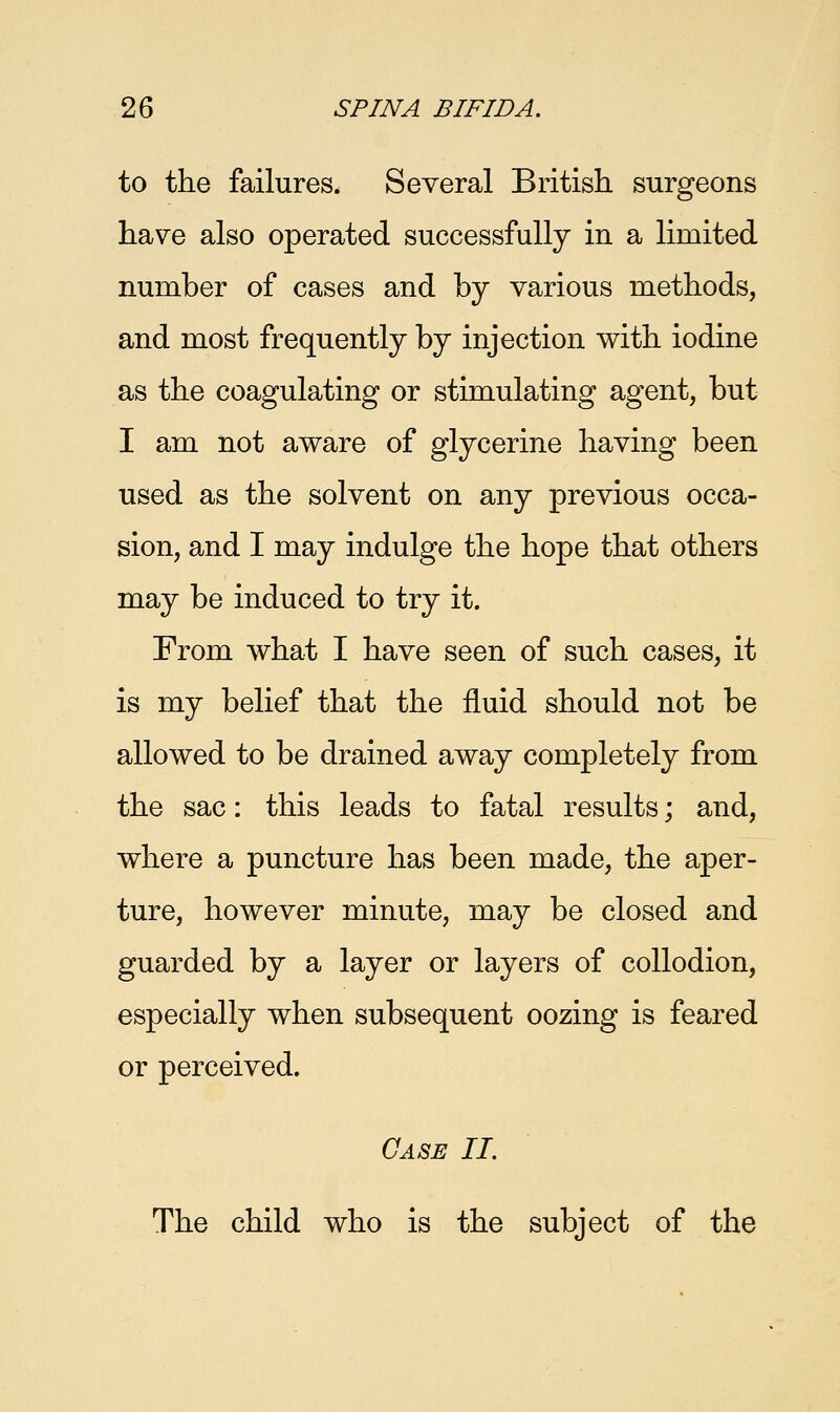 to the failures. Several British surgeons have also operated successfully in a limited number of cases and by various methods, and most frequently by injection with iodine as the coagulating or stimulating agent, but I am not aware of glycerine having been used as the solvent on any previous occa- sion, and I may indulge the hope that others may be induced to try it. From what I have seen of such cases, it is my belief that the fluid should not be allowed to be drained away completely from the sac: this leads to fatal results; and, where a puncture has been made, the aper- ture, however minute, may be closed and guarded by a layer or layers of collodion, especially when subsequent oozing is feared or perceived. Case II. The child who is the subject of the