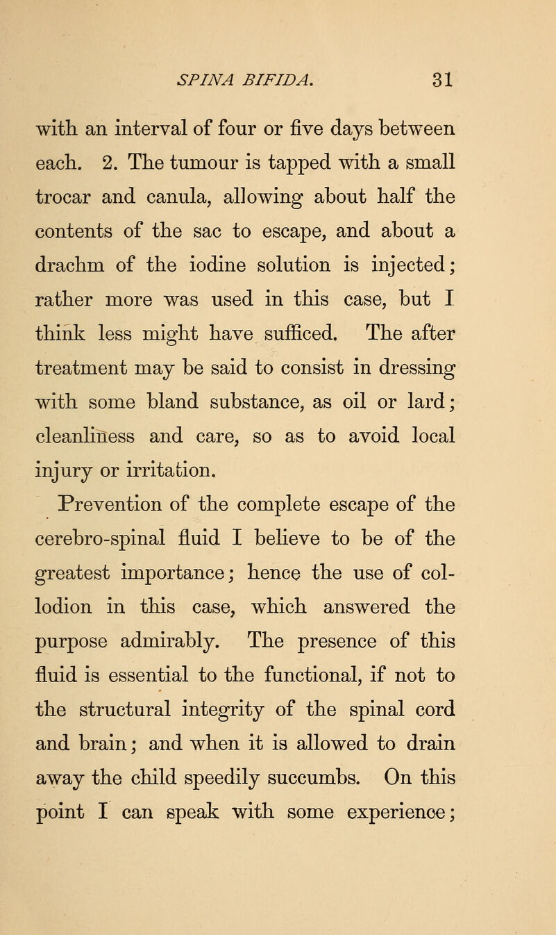 with an interval of four or five days between each. 2. The tumour is tapped with a small trocar and canula, allowing about half the contents of the sac to escape, and about a drachm of the iodine solution is injected; rather more was used in this case, but I think less might have sufficed. The after treatment may be said to consist in dressing with some bland substance, as oil or lard; cleanliness and care, so as to avoid local injury or irritation. Prevention of the complete escape of the cerebro-spinal fluid I believe to be of the greatest importance; hence the use of col- lodion in this case, which answered the purpose admirably. The presence of this fluid is essential to the functional, if not to the structural integrity of the spinal cord and brain; and when it is allowed to drain away the child speedily succumbs. On this point I can speak with some experience;