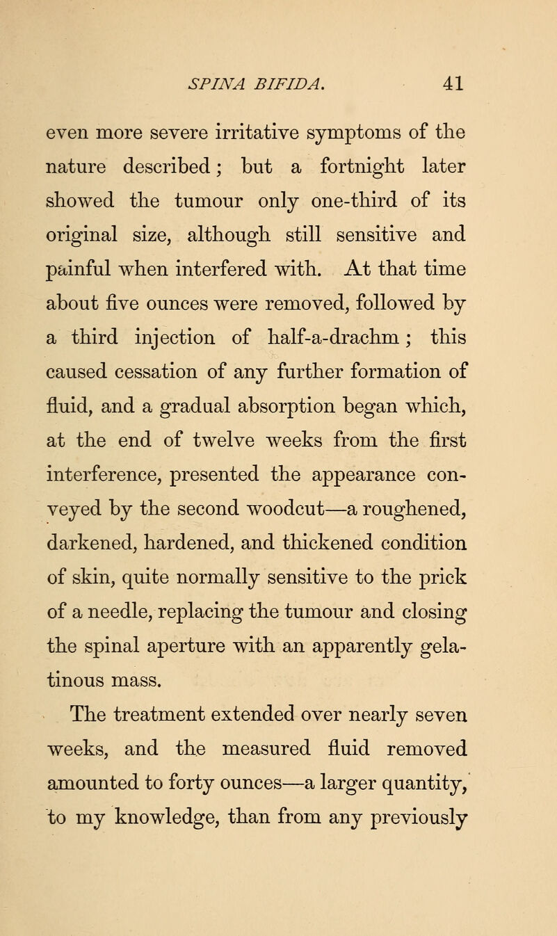 even more severe irritative symptoms of the nature described; but a fortnight later showed the tumour only one-third of its original size, although still sensitive and painful when interfered with. At that time about five ounces were removed, followed by a third injection of half-a-drachm; this caused cessation of any further formation of fluid, and a gradual absorption began which, at the end of twelve weeks from the first interference, presented the appearance con- veyed by the second woodcut—a roughened, darkened, hardened, and thickened condition of skin, quite normally sensitive to the prick of a needle, replacing the tumour and closing the spinal aperture with an apparently gela- tinous mass. The treatment extended over nearly seven weeks, and the measured fluid removed amounted to forty ounces—a larger quantity, to my knowledge, than from any previously