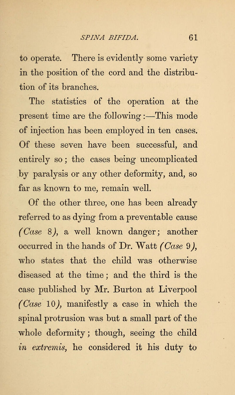 to operate. There is evidently some variety in the position of the cord and the distribu- tion of its branches. The statistics of the operation at the present time are the following:—This mode of injection has been employed in ten cases. Of these seven have been successful, and entirely so; the cases being uncomplicated by paralysis or any other deformity, and, so far as known to me, remain well. Of the other three, one has been already referred to as dying from a preventable cause (Case 8), a well known danger; another occurred in the hands of Dr. Watt (Case 9), who states that the child was otherwise diseased at the time; and the third is the case published by Mr. Burton at Liverpool (Case lOj, manifestly a case in which the spinal protrusion was but a small part of the whole deformity; though, seeing the child in extremis, he considered it his duty to