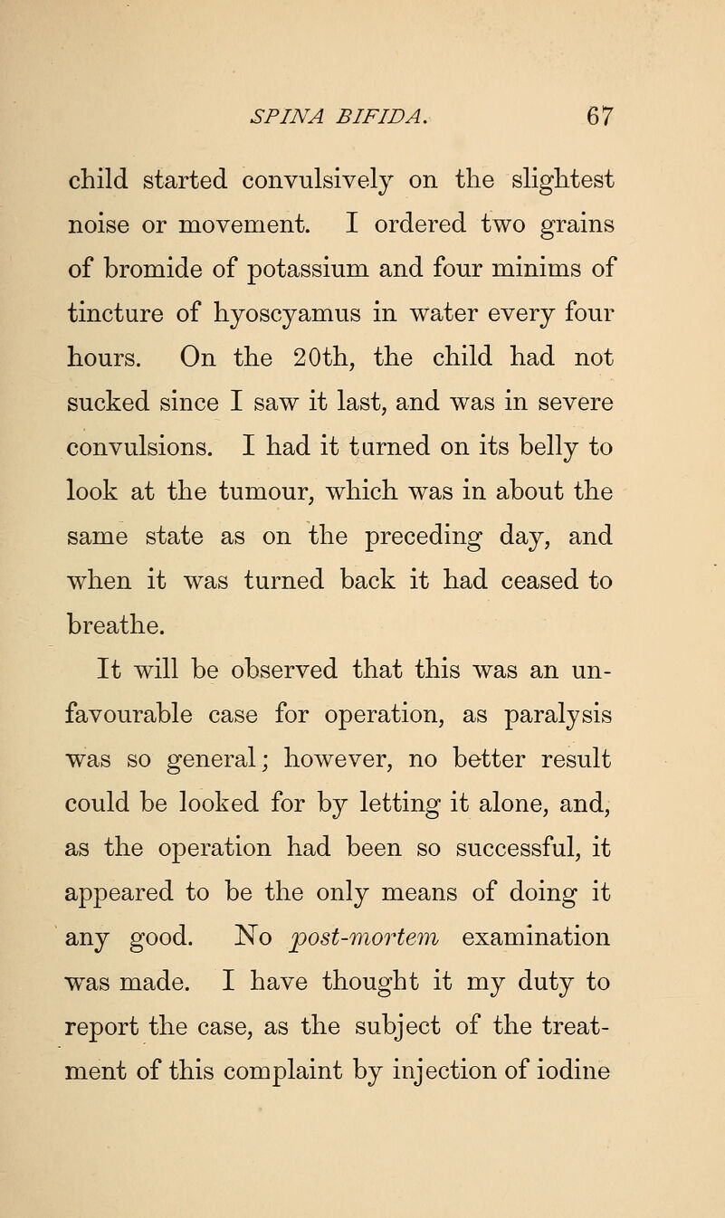 child started convulsively on the slightest noise or movement. I ordered two grains of bromide of potassium and four minims of tincture of hyoscyamus in water every four hours. On the 20th, the child had not sucked since I saw it last, and was in severe convulsions. I had it turned on its belly to look at the tumour, which was in about the same state as on the preceding day, and when it was turned back it had ceased to breathe. It will be observed that this was an un- favourable case for operation, as paralysis was so general; however, no better result could be looked for by letting it alone, and, as the operation had been so successful, it appeared to be the only means of doing it any good. No post-mortem examination wxas made. I have thought it my duty to report the case, as the subject of the treat- ment of this complaint by injection of iodine