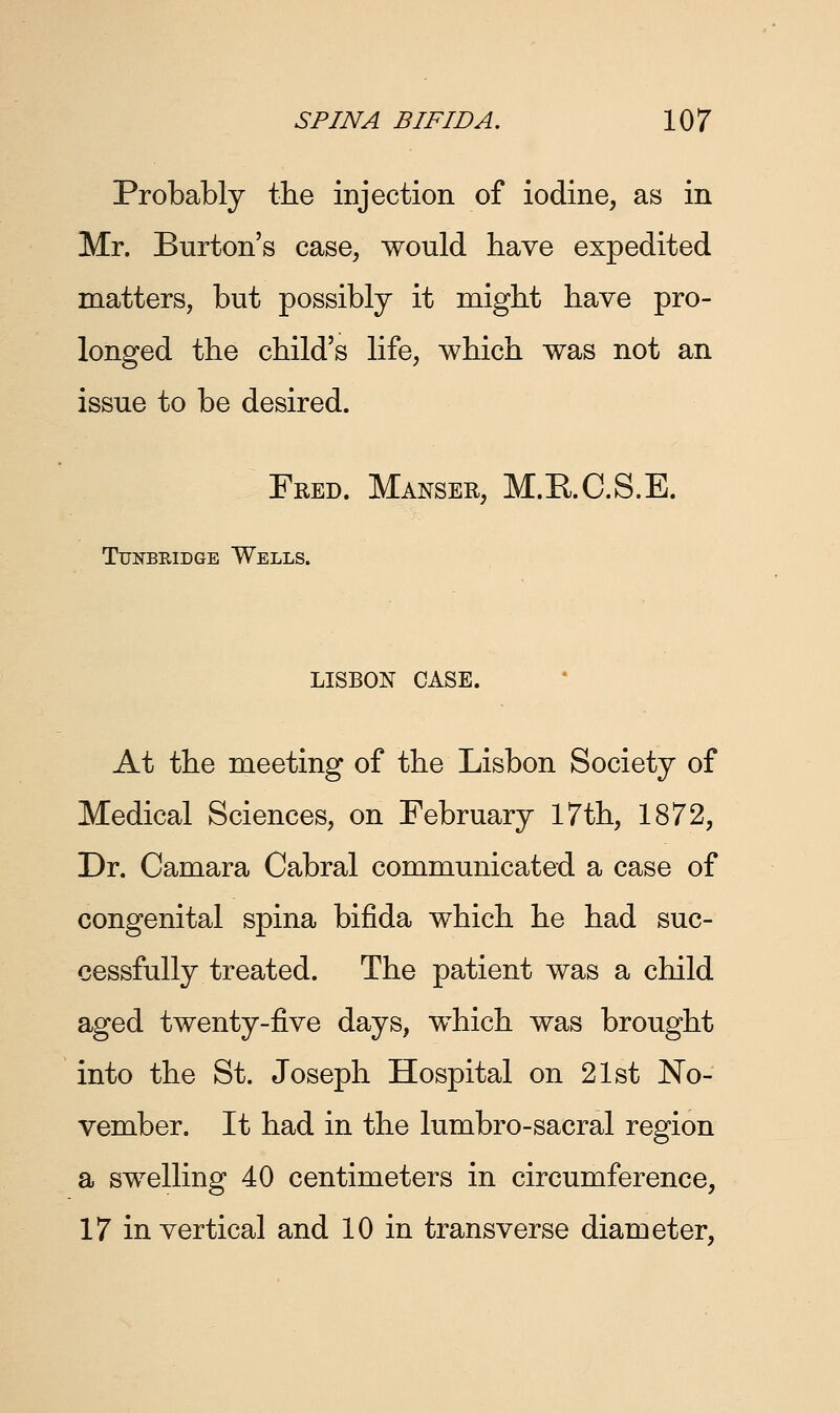 Probably the injection of iodine, as in Mr. Burton's case, would have expedited matters, but possibly it might have pro- longed the child's life, which was not an issue to be desired. Fred. Manser, M.E.C.S.E. Tunbridge Wells. LISBON CASE. At the meeting of the Lisbon Society of Medical Sciences, on February 17th, 1872, Dr. Camara Cabral communicated a case of congenital spina bifida which he had suc- cessfully treated. The patient was a child aged twenty-five days, which was brought into the St. Joseph Hospital on 21st No- vember. It had in the lumbro-sacral region a swelling 40 centimeters in circumference, 17 in vertical and 10 in transverse diameter,