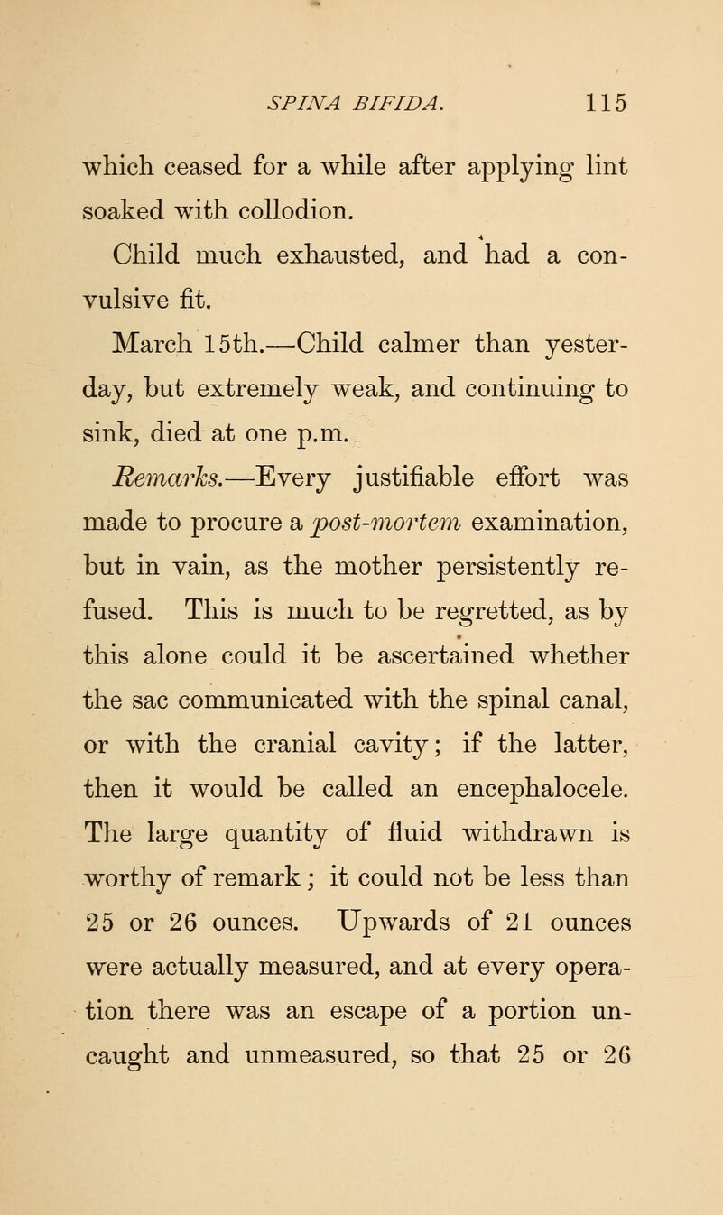 which ceased for a while after applying lint soaked with collodion. Child much exhausted, and had a con- vulsive fit. March 15th.—Child calmer than yester- day, but extremely weak, and continuing to sink, died at one p.m. Remarks.—Every justifiable effort was made to procure a post-mortem examination, but in vain, as the mother persistently re- fused. This is much to be regretted, as by this alone could it be ascertained whether the sac communicated with the spinal canal, or with the cranial cavity; if the latter, then it would be called an encephalocele. The large quantity of fluid withdrawn is worthy of remark; it could not be less than 25 or 26 ounces. Upwards of 21 ounces were actually measured, and at every opera- tion there was an escape of a portion un- caught and unmeasured, so that 25 or 26