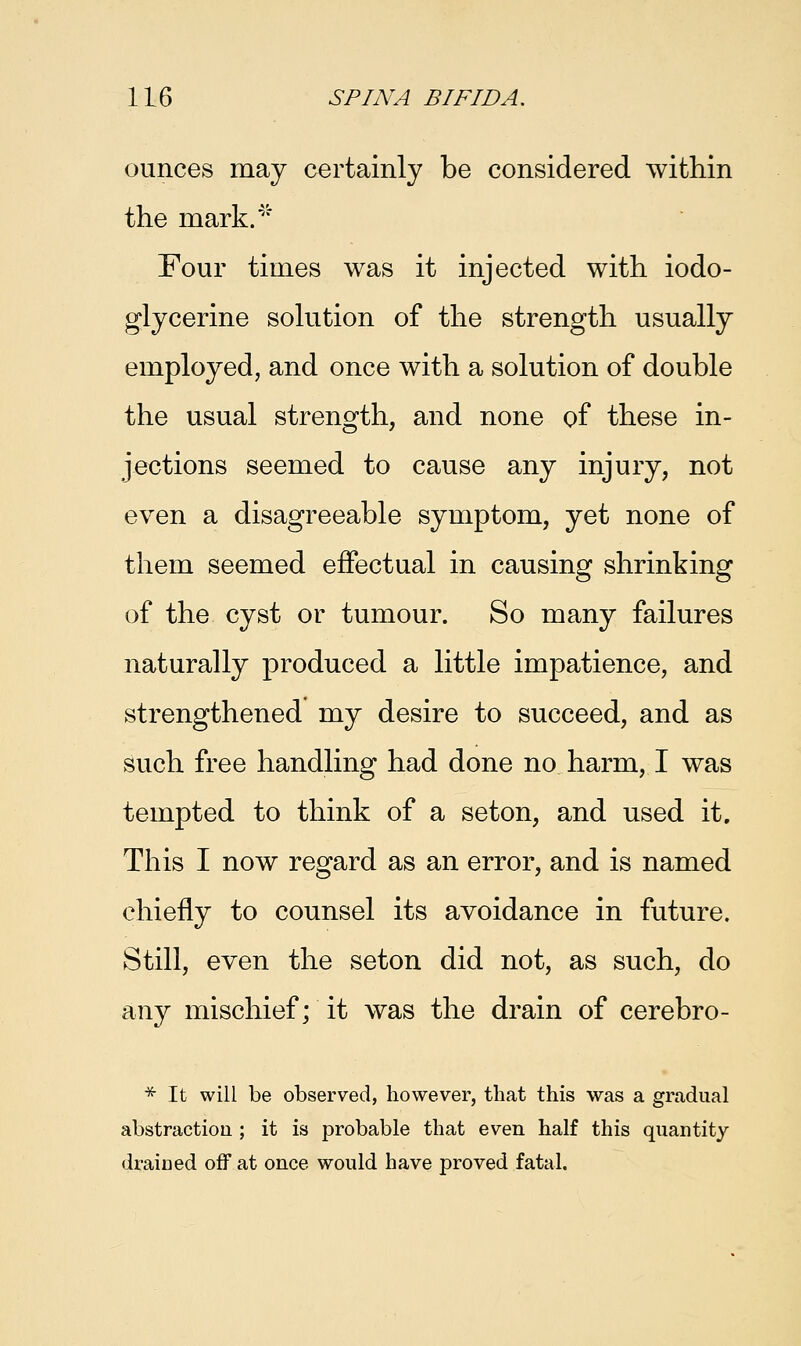ounces may certainly be considered within the mark.' Four times was it injected with iodo- glycerine solution of the strength usually employed, and once with a solution of double the usual strength, and none of these in- jections seemed to cause any injury, not even a disagreeable symptom, yet none of them seemed effectual in causing shrinking of the cyst or tumour. So many failures naturally produced a little impatience, and strengthened my desire to succeed, and as such free handling had done no harm, I was tempted to think of a seton, and used it. This I now regard as an error, and is named chiefly to counsel its avoidance in future. Still, even the seton did not, as such, do any mischief; it was the drain of cerebro- * It will be observed, however, that this was a gradual abstraction ; it is probable that even half this quantity drained off at once would have proved fatal.