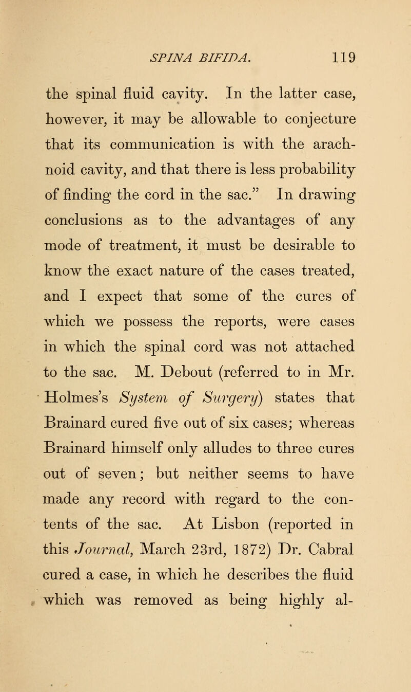the spinal fluid cavity. In the latter case, however, it may be allowable to conjecture that its communication is with the arach- noid cavity, and that there is less probability of finding the cord in the sac. In drawing conclusions as to the advantages of any mode of treatment, it must be desirable to know the exact nature of the cases treated, and I expect that some of the cures of which we possess the reports, were cases in which the spinal cord was not attached to the sac. M. Debout (referred to in Mr. Holmes's System of Surgery) states that Brainard cured five out of six cases; whereas Brainard himself only alludes to three cures out of seven; but neither seems to have made any record with regard to the con- tents of the sac. At Lisbon (reported in this Journal, March 23rd, 1872) Dr. Cabral cured a case, in which he describes the fluid which was removed as being highly al-