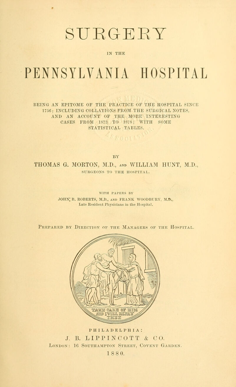 SUKGEKY IN THE PENNSYLVANIA HOSPITAL BEING AN EPITOME OF THE PRACTICE OF THE HOSPITAL SINCE 1756; INCLUDING COLLATIONS FROM THE SURGICAL NOTES, AND AN ACCOUNT OF THE MORE INTERESTING CASES FROM 1S73 TO 1878: WITH SOME STATISTICAL TABLES. BY THOMAS G. MOKTON, M.D., and WILLIAM HUNT, M.D., SURGEONS TO THE HOSPITAL. WITH PAPERS BY JOHN; B. ROBERTS, M.D., and FRANK WOODBURY, M.B., Late Resident Physicians in the Hospital. Prepared by Direction op the Managers op the Hospital. PHILADELPHIA: J. B. LIPPINCOTT & CO. London : 16 Southampton Street, Covent Garden. 188 0.