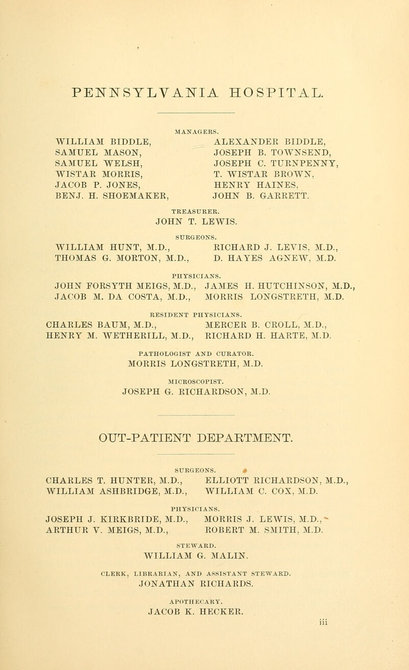 PENNSYLVANIA HOSPITAL. MANAGERS. WILLIAM BIDDLE, ALEXANDEE BIDDLE, SAMUEL MASON, JOSEPH B. TOWNSEND, SAMUEL WELSH, JOSEPH C. TUENPENNY, WISTAK MOEKIS, T. WISTAK BEOWN, JACOB P. JONES, HENEY HAINES, BENJ. H. SHOEMAKEE, JOHN B. GAEEETT. TREASURER. JOHN T. LEWIS. SURGEONS. WILLIAM HUNT, M.D., EICHAED J. LEVIS, M.D., THOMAS G. MOETON, M.D., D. HAYES AGNEW, M.D. PHYSICIANS. JOHN FOESYTH MEIGS, M.D., JAMES H. HUTCHINSON, M.D., JACOB M. DA COSTA, M.D., MOEEIS LONGSTEETH, M.D. RESIDENT PHYSICIANS. CHAELES BAUM, M.D., MEECEE B. CEOLL, M.D., HENEY M. WETHEEILL, M.D., EICHAED H. HAETE, M.D. PATHOLOGIST AND CURATOR. MOEEIS LONGSTEETH, M.D. MICROSCOPIST. JOSEPH G. EICHAEDSON, M.D. OUT-PATIENT DEPARTMENT. SURGEONS. CHAELES T. HUNTEE, M.D., ELLIOTT EICHAEDSON, M.D. WILLIAM ASHBEIDGE, M.D., WILLIAM C. COX, M.D. PHYSICIANS. JOSEPH J. KIEKBEIDE, M.D., MOEEIS J. LEWIS, M.D.,- AETHUE V. MEIGS, M.D., EOBEET M. SMITH, M.D. STEWARD. WILLIAM G. MALIN. CLERK, LIBRARIAN, AND ASSISTANT STEWARD. JONATHAN EICHAEDS. APOTHECARY. JACOB K. HECKEE.