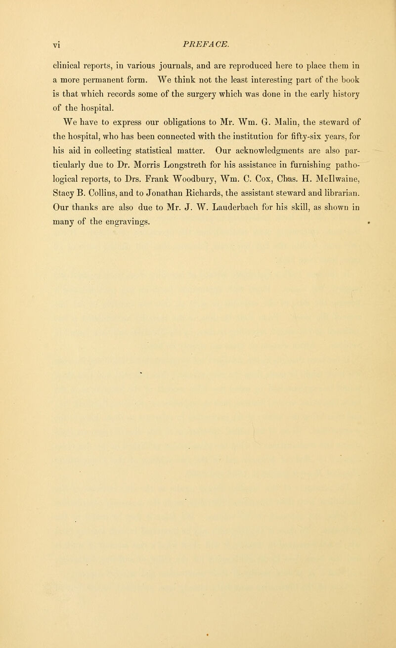 clinical reports, in various journals, and are reproduced here to place them in a more permanent form. We think not the least interesting part of the book is that which records some of the surgery which was done in the early history of the hospital. We have to express our obligations to Mr. Wm. G. Malin, the steward of the hospital, who has been connected with the institution for fifty-six years, for his aid in collecting statistical matter. Our acknowledgments are also par- ticularly due to Dr. Morris Longstreth for his assistance in furnishing patho- logical reports, to Drs. Frank Woodbury, Wm. C. Cox, Chas. H. Mcllwaine, Stacy B. Collins, and to Jonathan Richards, the assistant steward and librarian. Our thanks are also due to Mr. J. W. Lauderbach for his skill, as shown in many of the engravings.