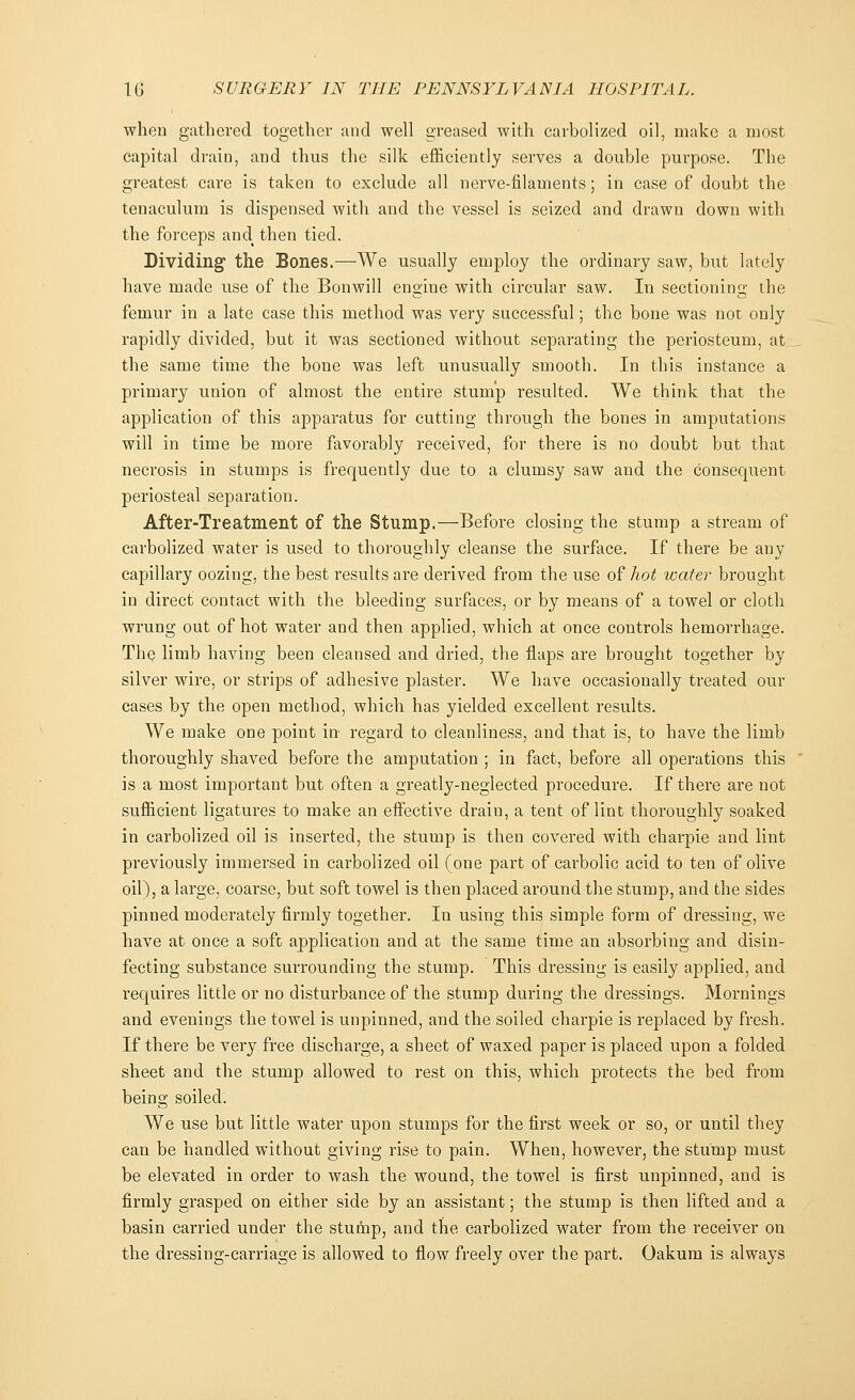 when gathered together and well greased with carbolized oil, make a most capital drain, and thus the silk efficiently serves a double purpose. The greatest care is taken to exclude all nerve-filaments; in case of doubt the tenaculum is dispensed with and the vessel is seized and drawn down with the forceps and then tied. Dividing the Bones.—We usually employ the ordinary saw, but lately have made use of the Bonwill engine with circular saw. In sectioning the femur in a late case this method was very successful; the bone was not only rapidly divided, but it was sectioned without separating the periosteum, at the same time the bone was left unusually smooth. In this instance a primary union of almost the entire stump resulted. We think that the application of this apparatus for cutting through the bones in amputations will in time be more favorably received, for there is no doubt but that necrosis in stumps is frequently due to a clumsy saw and the consequent periosteal separation. After-Treatment of the Stump.—Before closing the stump a stream of carbolized water is used to thoroughly cleanse the surface. If there be any capillary oozing, the best results are derived from the use of hot water brought in direct contact with the bleeding surfaces, or by means of a towel or cloth wrung out of hot water and then applied, which at once controls hemorrhage. The limb having been cleansed and dried, the flaps are brought together by silver wire, or strips of adhesive plaster. We have occasionally treated our cases by the open method, which has yielded excellent results. We make one point in- regard to cleanliness, and that is, to have the limb thoroughly shaved before the amputation ; in fact, before all operations this is a most important but often a greatly-neglected procedure. If there are not sufficient ligatures to make an effective drain, a tent of lint thoroughly soaked in carbolized oil is inserted, the stump is then covered with charpie and lint previously immersed in carbolized oil (one part of carbolic acid to ten of olive oil), a large, coarse, but soft towel is then placed around the stump, and the sides pinned moderately firmly together. In using this simple form of dressing, we have at once a soft application and at the same time an absorbing and disin- fecting substance surrounding the stump. This dressing is easily applied, and requires little or no disturbance of the stump during the dressings. Mornings and evenings the towel is unpinned, and the soiled charpie is replaced by fresh. If there be very free discharge, a sheet of waxed paper is placed upon a folded sheet and the stump allowed to rest on this, which protects the bed from being soiled. We use but little water upon stumps for the first week or so, or until they can be handled without giving rise to pain. When, however, the stump must be elevated in order to wash the wound, the towel is first unpinned, and is firmly grasped on either side by an assistant; the stump is then lifted and a basin carried under the stump, and the carbolized water from the receiver on the dressing-carriage is allowed to flow freely over the part. Oakum is always