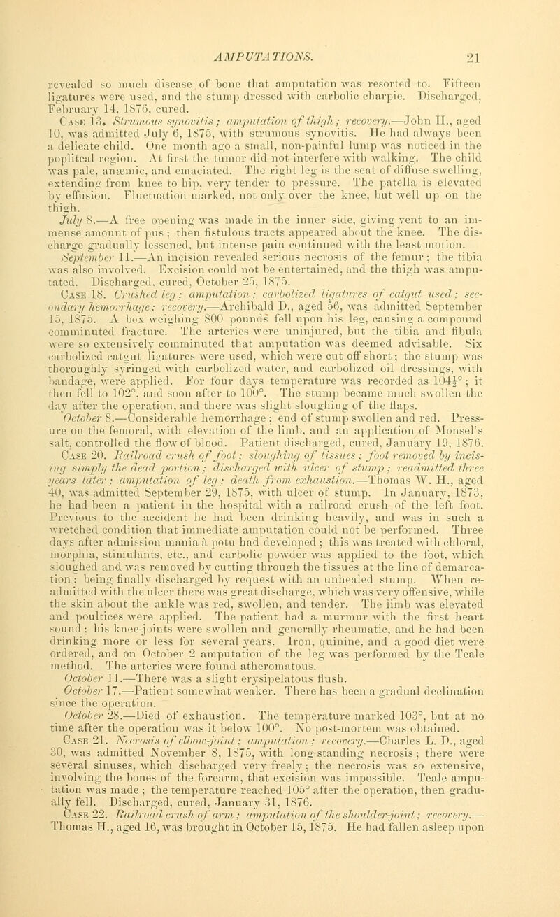 revealed so much disease of bone that amputation was resorted to. Fifteen ligatures were used, and the stump dressed with carbolic charpie. Discharged, February 14. 1876, cured. Case 13. Strumous synovitis; amputation of thigh; recovery.—John II., aged 10, was admitted July 6, 1875, with strumous synovitis. He had always been a delicate child. One month ago a small, non-painful lump was noticed in the popliteal region. At first the tumor did not interfere with walking. The child was pale, anemic, and emaciated. The right leg is the seat of diffuse swelling, extending from knee to hip, very tender to pressure. The patella is elevated by effusion. Fluctuation marked, not only over the knee, but well up on the thigh. July 8.—A free opening was made in the inner side, giving vent to an im- mense amount of pus ; then fistulous tracts appeared about the knee. The dis- charge gradually lessened, but intense pain continued with the least motion. Sejrtember 11.—An incision revealed serious necrosis of the femur; the tibia was also involved. Excision could not be entertained, and the thigh Avas ampu- tated. Discharged, cured, October 25, 1875. Case 18. Crushed leg; amputation; carbolized ligatures of catgut used; sec- ondary hemorrhage; recovery.—Archibald D., aged 56, was admitted September 15, 1875. A box weighing 800 pounds fell upon his leg, causing a compound comminuted fracture. The arteries were uninjured, but the tibia and fibula were so extensively comminuted that amputation was deemed advisable. Six carbolized catgut ligatures were used, which were cut off short; the stump was thoroughly syringed with carbolized water, and carbolized oil dressings, with bandage, were applied. For four days temperature was recorded as 104J° ; it then fell to 102°, and soon after to 100°. The stump became much swollen the day after the operation, and there Avas slight sloughing of the flaps. October 8.—Considerable hemorrhage ; end of stump swollen and red. Press- ure on the femoral, with elevation of the limb, and an application of Monsel's salt, controlled the Aoav of blood. Patient discharged, cured, January 19, 1876. Case 20. Railroad crush of foot; sloughing of tissues ; foot removed by incis- ing simply the dead portion; discharged with ulcer of stump; readmitted three years later; amputation of leg; death from exhaustion.—Thomas W. H., aged 40, Avas admitted September 29, 1875, with ulcer of stump. In January, 1873, he had been a patient in the hospital with a railroad crush of the left foot. Previous to the accident he had been drinking heavily, and was in such a wretched condition that immediate amputation could not be performed. Three days after admission mania a potu had developed ; this was treated with chloral, morphia, stimulants, etc., and carbolic powder was applied to the foot, which sloughed and Avas removed by cutting through the tissues at the line of demarca- tion ; being finally discharged by request with an unhealed stump. When re- admitted with the ulcer there vras great discharge, which Avas very offensive, Avhile the skin about the ankle Avas red, swollen, and tender. The limb was elevated and poultices Avere applied. The patient had a murmur with the first heart sound ; his knee-joints were swollen and generally rheumatic, and he had been drinking more or less for several years. Iron, quinine, and a good diet Avere ordered, and on October 2 amputation of the leg Avas performed by the Teale method. The arteries Avere found atheromatous. October 11.—There was a slight erysipelatous flush. October 17.—Patient somewhat weaker. There has been a gradual declination since the operation. (Jctober 28.—Died of exhaustion. The temperature marked 103°, but at no time after the operation was it beloAV 100°. No post-mortem Avas obtained. Case 21. Necrosis of elbow-joint; amputation; recovery.—Charles L. D., aged 30, was admitted November 8, 1875, with longstanding necrosis; there Avere several sinuses, which discharged very freely; the necrosis was so extensive, involving the bones of the forearm, that excision Avas impossible. Teale ampu- tation was made ; the temperature reached 105° after the operation, then gradu- ally fell. Discharged, cured, January 31, 1876. Case 22. Railroad crush of arm ; amputation of the shoidder-joint; recovery.— Thomas II., aged 16, was brought in October 15,1875. He had fallen asleep upon