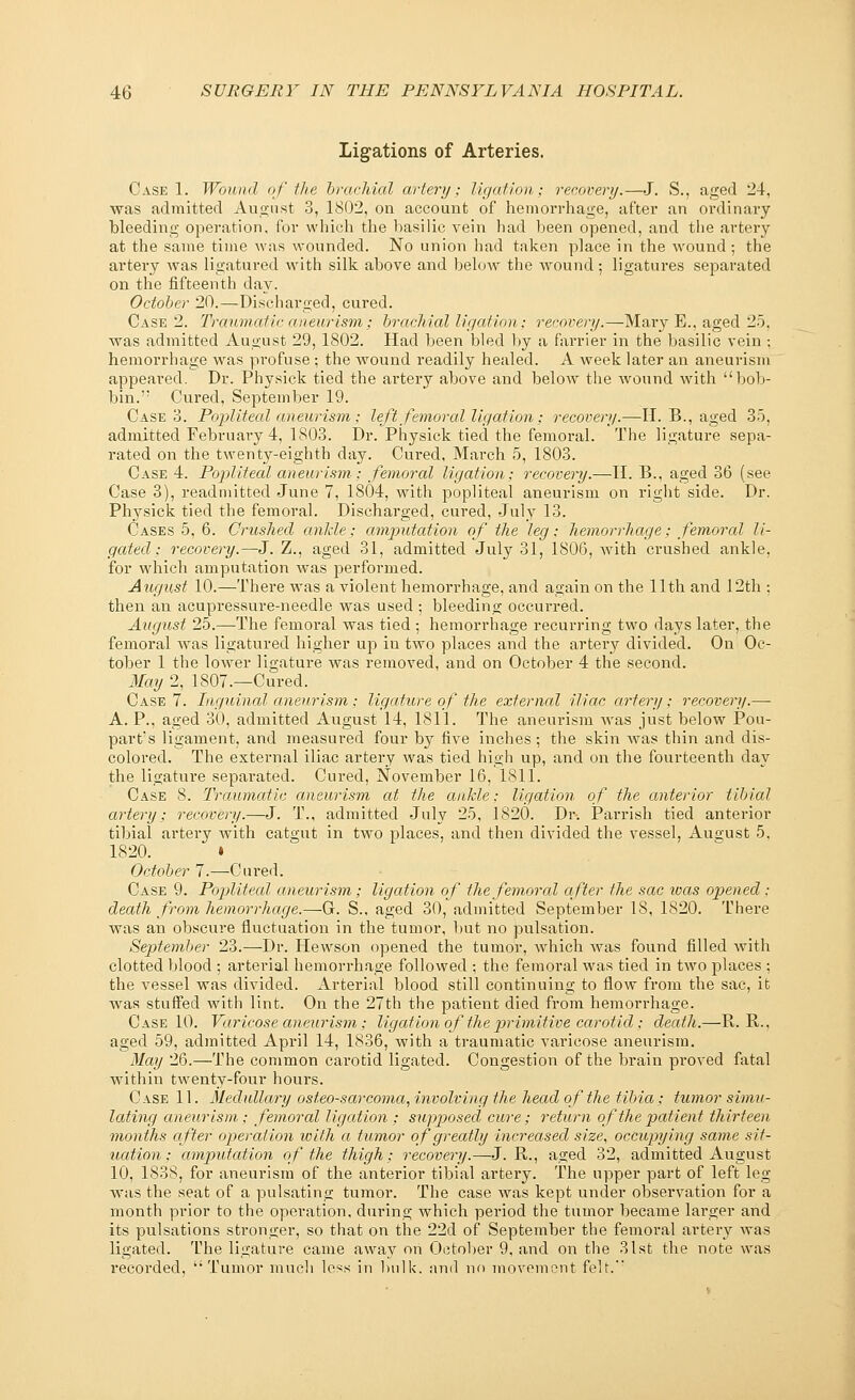 Ligations of Arteries. Case 1. Wound of the brachial artery; ligation; recovery.—J. S., aged 24, was admitted August 3, 1802, on account of hemorrhage, after an ordinary bleeding operation, for which the basilic vein had been opened, and the artery at the same time was wounded. No union had taken place in the wound; the artery was ligatured with silk above and below the wound; ligatures separated on the fifteenth day. October 20.—Discharged, cured. Case 2. Traumatic aneurism; brachial ligation; recovery.—Mary E., aged 25, was admitted August 29, 1802. Had been bled by a farrier in the basilic vein ; hemorrhage was profuse ; the wound readily healed. A week later an aneurism appeared. Dr. Physick tied the ai'tery above and below the wound with bob- bin.'; Cured, September 19. Case 3. Popliteal aneurism ; left femoral ligation ; recovery.—II. B., aged 35, admitted February 4, 1803. Dr. Physick tied the femoral. The ligature sepa- rated on the twenty-eighth day. Cured, March 5, 1803. Case 4. Popliteal aneurism; femoral ligation; recovery.—H. B., aged 36 (see Case 3), readmitted June 7, 1804, with popliteal aneurism on right side. Dr. Physick tied the femoral. Discharged, cured, July 13. Cases 5, 6. Crushed anJcle; amputation of the leg; hemorrhage; femoral li- gated; recovery.—J. Z., aged 31, admitted July 31, 1806, writh crushed ankle, for which amputation Avas performed. August 10.—There was a violent hemorrhage, and again on the 11th and 12th ; then an acupressure-needle was used ; bleeding occurred. August 25.—The femoral was tied ; hemorrhage recurring two days later, the femoral Avas ligatured higher up in two places and the artery divided. On Oc- tober 1 the lower ligature was removed, and on October 4 the second. May 2, 1807.—Cured. Case 7. Inguinal aneurism; ligature of the external iliac ai'tery; recovery.— A. P., aged 30, admitted August 14, 1811. The aneurism Avas just below Pon- part's ligament, and measured four by five inches; the skin was thin and dis- colored. The external iliac artery was tied high up, and on the fourteenth day the ligature separated. Cured, November 16, 1811. Case 8. Traumatic aneurism at the ankle; ligation of the anterior tibial artery: recovery.—J. T., admitted July 25, 1820. Dr. Parrish tied anterior tibial artery with catgut in two places, and then divided the vessel, August 5, 1820. • October 7.—Cured. Case 9. Popliteal aneurism; ligation of the femoral after the sac ivas opened : death from hemorrhage.—G. S., aged 30, admitted September 18, 1820. There was an obscure fluctuation in the tumor, but no pulsation. September 23.—Dr. Hewson opened the tumor, which was found filled with clotted blood ; arterial hemorrhage followed ; the femoral was tied in two places ; the vessel was divided. Arterial blood still continuing to flow from the sac, it was stuffed with lint. On the 27th the patient died from hemorrhage. Case 10. Varicose aneurism; ligation of the primitive carotid ; death.—R. R., aged 59, admitted April 14, 1836, with a traumatic varicose aneurism. May 26.—The common carotid ligated. Congestion of the brain proved fatal within twenty-four hours. Case 11. Medullary osteosarcoma, involving the head of the tibia ; tumor simu- lating aneurism; femoral ligation : supp>osed cure; return of the patient thirteen months after operation with a tumor of greatly increased size, occupying same sit- uation ; amputation of the thigh; recovery.—J. R., aged 32, admitted August 10, 1838, for aneurism of the anterior tibial artery. The upper part of left leg was the seat of a pulsating tumor. The case was kept under observation for a month prior to the operation, during which period the tumor became lai'ger and its pulsations stronger, so that on the 22d of September the femoral artery was ligated. The ligature came away on October 9, and on the 31st the note was recorded, Tumor much less in bulk, and no movement felt.