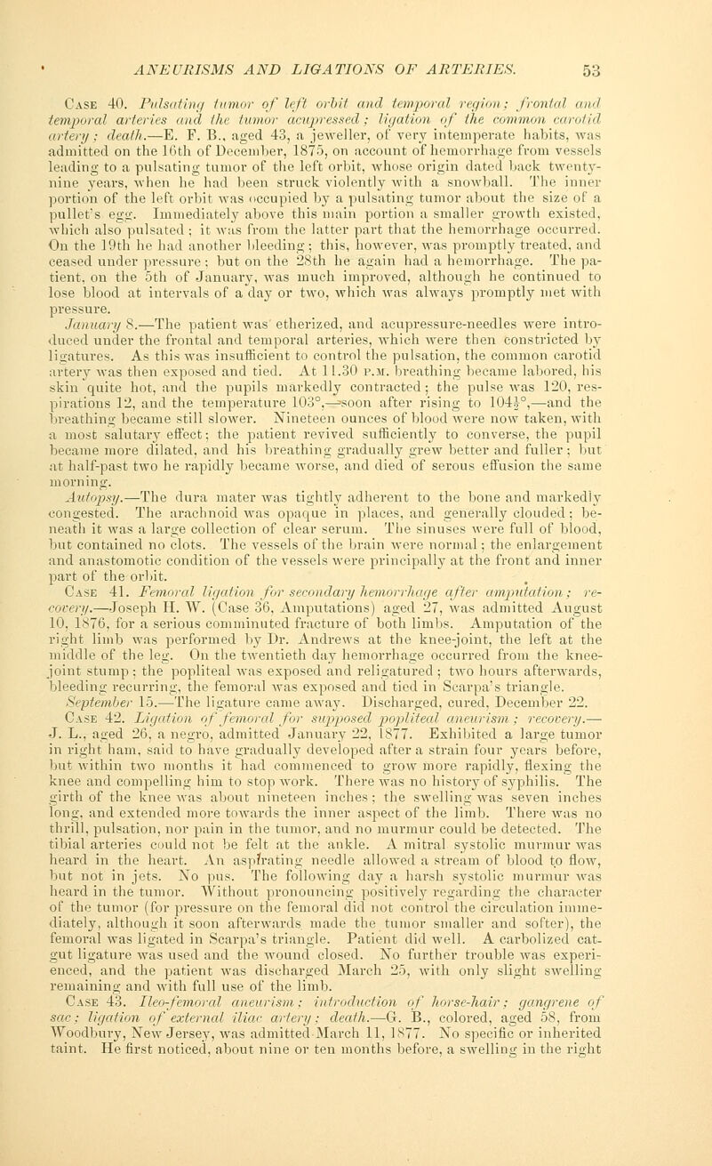 Case 40. Pulsating tumor of left orbit and temporal region; frontal and temporal arteries and the tumor acupressed; ligation of the common carotid artery ; death.—E. F. B., aged 43, a jeweller, of very intemperate habits, was admitted on the 16th of December, 1875, on account of hemorrhage from vessels leading to a pulsating tumor of the left orbit, whose origin dated back twenty- nine years, when he had been struck violently with a snowball. The inner portion of the left orbit was occupied by a pulsating tumor about the size of a pullet's egg. Immediately above this main portion a smaller growth existed, which also pulsated ; it was from the latter part that the hemorrhage occurred. On the 19th he had another bleeding; this, however, was promptly treated, and ceased under pressure ; but on the 28th he again had a hemorrhage. The pa- tient, on the 5th of January, was much improved, although he continued to lose blood at intervals of a clay or two, which was always promptly met with pressure. January 8.—The patient was' etherized, and acupressure-needles were intro- duced under the frontal and temporal arteries, which were then constricted by ligatures. As this was insufficient to control the pulsation, the common carotid artery was then exposed and tied. At 11.30 p.m. breathing became labored, his skin quite hot, and the pupils markedly contracted ; the pulse was 120, res- pirations 12, and the temperature 103°,^soon after rising to 104J°,—and the breathing became still slower. Nineteen ounces of blood were now taken, with a most salutary effect; the patient revived sufficiently to converse, the pupil became more dilated, and his breathing gradually grew better and fuller; but at half-past two he rapidly became worse, and died of serous effusion the same morning. Autopsy.—The dura mater was tightly adherent to the bone and markedly congested. The arachnoid was opaque in places, and generally clouded; be- neath it was a large collection of clear serum. The sinuses were full of blood, but contained no clots. The vessels of the brain were normal; the enlargement and anastomotic condition of the vessels were principally at the front and inner part of the orbit. Case 41. Femored ligation for secondary hemorrhage after amputation; re- covery.—Joseph II. W. (Case 36, Amputations) aged 27, was admitted August 10, 1876, for a serious comminuted fracture of both limbs. Amputation of the right limb was performed by Dr. Andrews at the knee-joint, the left at the middle of the leg. On the twentieth day hemorrhage occurred from the knee- joint stump ; the popliteal Avas exposed and religatured ; tAvo hours afterwards, bleeding recurring, the femoral Avas exposed and tied in Scarpa's triangle. September 15.—The ligature came aAvay. Discharged, cured, December 22. Case 42. Ligation of femoral for supposed poplitecd aneurism; recovery.— J. L., aged 26, a negro, admitted January 22, 1877. Exhibited a large tumor in right ham, said to have gradually developed after a strain four years before, but within two months it had commenced to grow more rapidly, flexing the knee and compelling him to stop Avork. There Avas no history of syphilis. The girth of the knee Avas about nineteen inches ; the swelling Avas seven inches long, and extended more toAvards the inner aspect of the limb. There was no thrill, pulsation, nor pain in the tumor, and no murmur could be detected. The tibial arteries could not be felt at the ankle. A mitral systolic murmur was heard in the heart. An aspfrating needle allowed a stream of blood to flow, but not in jets. No pus. The following day a harsh systolic murmur Avas heard in the tumor. Without pronouncing positively regarding the character of the tumor (for pressure on the femoral did not control the circulation imme- diately, although it soon afterwards made the tumor smaller and softer), the femoral was ligated in Scarpa's triangle. Patient did well. A carbolizecl cat- gut ligature was used and the Avound closed. No further trouble was experi- enced, and the patient was discharged March 25, Avith only slight sAvelling remaining and Avith full use of the limb. Case 43. Ileo-femoral aneurism; introduction of horse-hair; gangrene of sac; ligation of external iliac artery; death.—G. B., colored, aged 58, from Woodbury, New Jersey, Avas admitted March 11, 1877. No specific or inherited taint. He first noticed, about nine or ten months before, a SAvelling in the right