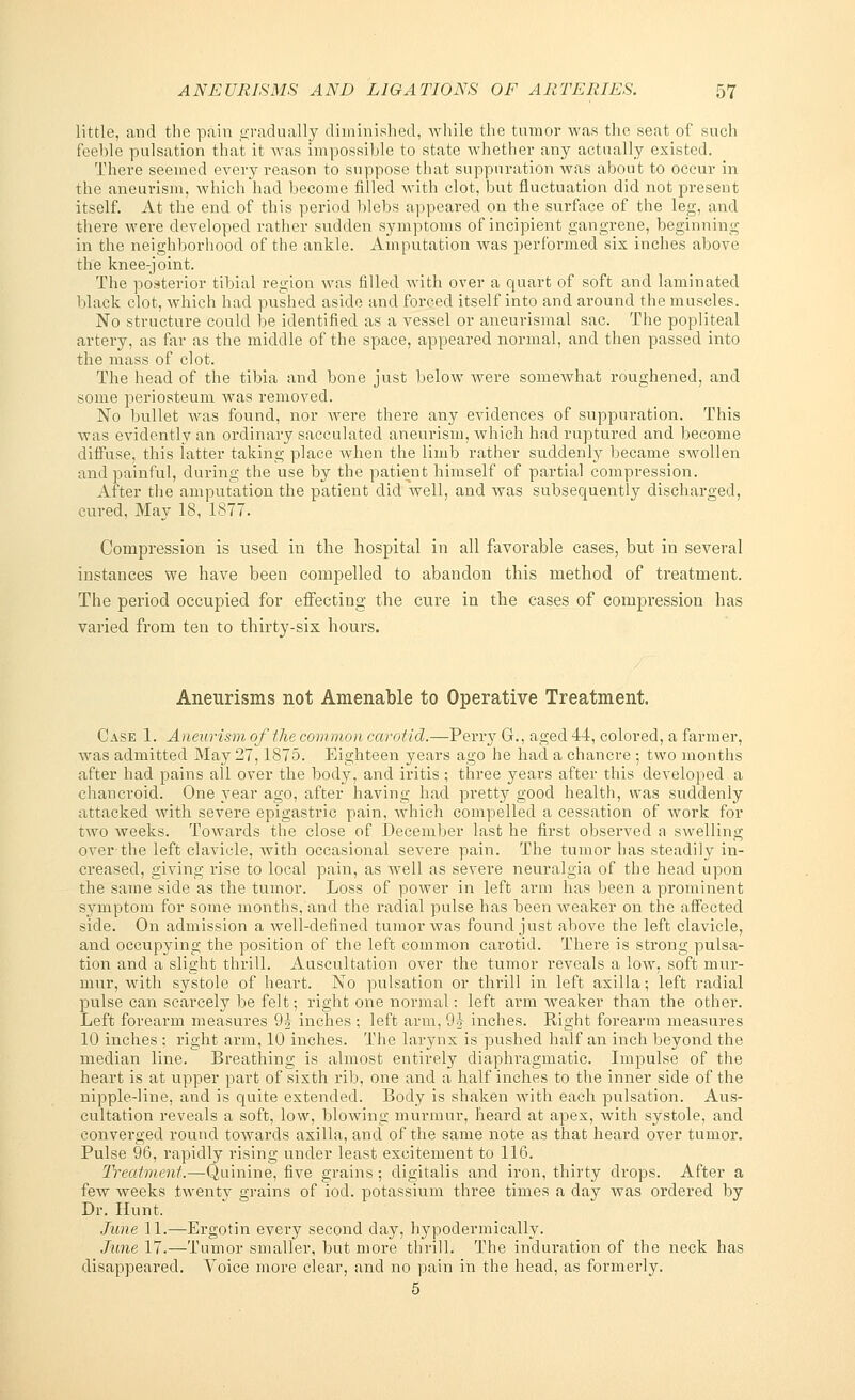 little, and the pain gradually diminished, while the tumor was the seat of such feeble pulsation that it was impossible to state whether any actually existed. There seemed every reason to suppose that suppuration was about to occur in the aneurism, which had become filled with clot, but fluctuation did not present itself. At the end of this period blebs appeared on the surface of the leg, and there were developed rather sudden symptoms of incipient gangrene, beginning in the neighborhood of the ankle. Amputation was performed six inches above the knee-joint. The posterior tibial region was filled with over a quart of soft and laminated black clot, which had pushed aside and forced itself into and around the muscles. No structure could be identified as a vessel or aneurismal sac. The popliteal artery, as far as the middle of the space, appeared normal, and then passed into the mass of clot. The head of the tibia and bone just below wrere someAvhat roughened, and some periosteum was removed. No bullet was found, nor Avere there any evidences of suppuration. This was evidently an ordinary sacculated aneurism, which had ruptured and become diffuse, this latter taking place when the limb rather suddenly became swollen and painful, during the use by the patient himself of partial compression. After the amputation the patient did Avell, and was subsequently discharged, cured, May 18, 1877. Compression is used in the hospital in all favorable cases, but in several instances we have been compelled to abandon this method of treatment. The period occupied for effecting the cure in the cases of compression has varied from ten to thirty-six hours. Aneurisms not Amenable to Operative Treatment. Case 1. Aneurism of the common carotid.—Perry G., aged 44, colored, a farmer, Avas admitted May 27,1875. Eighteen years ago he had a chancre ; two months after had pains all over the body, and iritis ; three years after this developed a chancroid. One year ago, after having had pretty good health, was suddenly attacked Avith severe epigastric pain, Avhich compelled a cessation of Avork for two weeks. Towards the close of December last he first observed a swelling over-the left clavicle, Avith occasional severe pain. The tumor has steadily in- creased, giving rise to local pain, as Avell as severe neuralgia of the head upon the same side as the tumor. Loss of power in left arm has been a prominent symptom for some months, and the radial pulse has been weaker on the affected side. On admission a Avell-defined tumor Avas found just above the left clavicle, and occupying the position of the left common carotid. There is strong pulsa- tion and a slight thrill. Auscultation over the tumor reveals a low, soft mur- mur, with systole of heart. No pulsation or thrill in left axilla; left radial pulse can scarcely be felt; right one normal: left arm weaker than the other. Left forearm measures 9^ inches ; left arm, 9} inches. Right forearm measures 10 inches ; right arm, 10 inches. The larynx is pushed half an inch beyond the median line. Breathing is almost entirely diaphragmatic. Impulse of the heart is at upper part of sixth rib, one and a half inches to the inner side of the nipple-line, and is quite extended. Body is shaken with each pulsation. Aus- cultation reveals a soft, low, blowing murmur, heard at apex, with systole, and converged round tOAvards axilla, and of the same note as that heard over tumor. Pulse 96, rapidly rising under least excitement to 116. Treatment.—Quinine, five grains ; digitalis and iron, thirty drops. After a few weeks twenty grains of iod. potassium three times a day was ordered by Dr. Hunt. June 11.—Ergotin every second day, hypodermically. June 17.—Tumor smaller, but more thrill. The induration of the neck has disappeared. Voice more clear, and no pain in the head, as formerly. 5