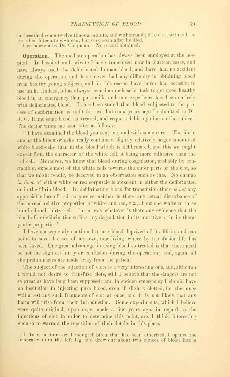 lie breathed some twelve times a minute, and without aid ; 9.15 p.m., with aid, he breathed fifteen to eighteen, but very soon after he died. Post-mortem by Dr. Chapman. No record obtained. Operation.—The mediate operation has always been employed at the hos- pital. In hospital and private I have transfused now in fourteen cases, and have always used the defibrinated human blood, and have had no accident during the operation, and have never had any difficulty in obtaining blood from healthy young subjects, and for this reason have never had occasion to use milk. Indeed, it has always seemed a much easier task to get good healthy blood in an emergency than pure milk, and our experience has been entirely with defibrinated blood. It has been stated that blood subjected to the pro- cess of defibrination is unfit for use, but some years ago I submitted to Dr. J. Gr. Hunt some blood so treated, and requested his opinion on the subject. The doctor wrote me soon after as follows:  I have examined the blood you sent me, and with some care. The fibrin among the broom-whisks really contains a slightly relatively larger amount of white blood-cells than in the blood which is defibrinated, and this we might expect from the character of the white cell, it being more adhesive than the red cell. Moreover, we know that blood during coagulation, probably by con- tracting, expels most of the white cells towards the outer parts of the clot, so that we might readily be deceived in an observation such as this. No change inform of either white or red corpuscle is apparent in either the defibrinated or in the fibrin blood. In defibrinating blood for transfusion there is not any appreciable loss of red corpuscles, neither is there any actual disturbance of the normal relative proportion of white and red, viz., about one white to three hundred and thirty red. In no way whatever is there any evidence that the blood after defibrination suffers any degradation in its nutritive or in its thera- peutic properties. I have consequently continued to use blood deprived of its fibrin, and can point to several cases of my own, now living, where by transfusion life has been saved. One great advantage in using blood so treated is that there need be not the slightest hurry or confusion during the operation; and. again, all the preliminaries are made away from the patient. The subject of the injection of clots is a very'interesting one, and, although I would not desire to transfuse clots, still I believe that the dangers are not so great as have long been supposed; and in sudden emergency I should have no hesitation in injecting pure blood, even if slightly clotted, for the lungs will arrest any such fragments of clot at once, and it is not likely that any harm will arise from their introduction. Some experiments, which I believe were quite original, upon dogs, made a few years ago, in regard to the injections of clot, in order to determine this point, are, I think, interesting enough to warrant the repetition of their details in this place. I. In a medium-sized mongrel bitch that had been etherized, I opened the femoral vein in the left leo-, and drew out about two ounces of blood into a