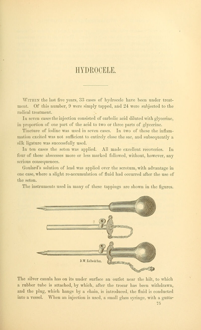 HYDROCELE. Within the last five years, 33 cases of hydrocele have been under treat- ment. Of this number, 9 were simply tapped, and 24 were subjected to the radical treatment. In seven cases the injection consisted of carbolic acid diluted with glycerine, in proportion of one part of the acid to two or three parts of glycerine. Tincture of iodine was used in seven cases. In two of these the inflam- mation excited was not sufficient to entirely close the sac, and subsequently a silk ligature was successfully used. In ten cases the seton was applied. All made excellent recoveries. In four of these abscesses more or less marked followed, without, however, any serious consequences. Goulard's solution of lead was applied over the scrotum, with advantage in one case, where a slight re-accumulation of fluid had occurred after the use of the seton. The instruments used in many of these tappings are shown in the figures. The silver canula has on its under surface an outlet near the hilt, to which a rubber tube is attached, by which, after the trocar has been withdrawn, and the plug, which hangs by a chain, is introduced, the fluid is conducted into a vessel. When an injection is used, a small glass syringe, with a gutta-