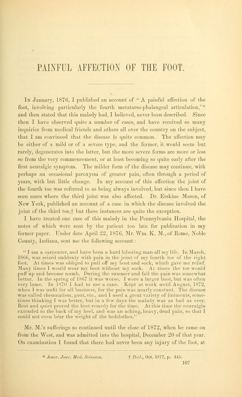 PAINFUL AFFECTION OF THE FOOT. In January, 1876, I published an account of  A painful affection of the foot, involving particularly the fourth metatarso-phalangeal articulation,* and then stated that this malady had, I believed, never been described. Since then I have observed quite a number of cases, and have received so many inquiries from medical friends and others all over the country on the subject, that I am convinced that the disease is quite common. The affection may be either of a mild or of a severe type, and the former, it would seem but ra:-ely, degenerates into the latter, but the more severe forms are more or less so from the very commencement, or at least becoming so quite early after the first neuralgic symptom. The milder form of the disease may continue, with perhaps an occasional paroxysm of greater pain, often through a period of years, with but little change. In my account of this affection the joint of the fourth toe was referred to as being always involved, but since then I have seen cases where the third joint was also affected. Dr. Erskine Mason, of New York, published an account of a case in which the disease involved the joint of the third toe,f but these instances are quite the exception. I have treated one case of this malady in the Pennsylvania Hospital, the notes of which were sent by the patient too late for publication in my former paper. Under date April 22, 1876, Mr. Wm. K. M., of Rome, Noble County, Indiana, sent me the following account: u I am a carpenter, and have been a hard laboring man all my life. In March, 1866, Avas seized suddenly with pain in the joint of my fourth toe of the right foot. At times was obliged to pull off my boot and sock, which gave me relief. Many times I would wear my boot without my sock. At times the toe would puif up and become numb. Curing the summer and fall the pain was somewhat better. In the spring of 1867 it was worse. I wore a larger boot, but was often very lame. In 1870 I had to use a cane. Kept at work until August, 1872, when I was unfit for all business, for the pain was nearly constant. The disease was called rheumatism, gout, etc., and I used a great variety of liniments, some- times thinking 1 was better, but in a few days the malady was as bad as ever. Rest and quiet proved the best remedy for the time. At this time the neuralgia extended to the back of my heel, and was an aching, heavy, dead pain, so that I could not even bdar the weight of the bedclothes. Mr. M.'s sufferings so continued until the close of 1872, when he came on from the West, and was admitted into the hospital, December 20 of that year. On examination I found that there had never been any injury of the foot, at * Amer. Jour. Med. Sciences. f Ibid., Oct. 1877, p. 445.