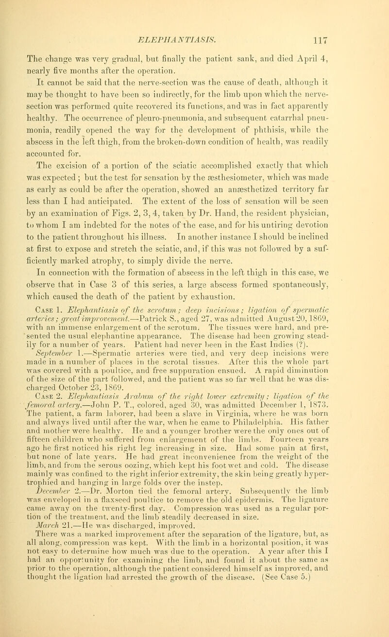 The change was very gradual, but finally the patient sank, and died April 4, nearly five months after the operation. It cannot be said that the nerve-section was the cause of death, although it maybe thought to have been so indirectly, for the limb upon which the nerve- section was performed quite recovered its functions, and was in fact apparently healthy. The occurrence of pleuro-pneumonia, and subsequent catarrhal pneu- monia, readily opened the way for the development of phthisis, while the abscess in the left thigh, from the broken-down condition of health, was readily accounted for. The excision of a portion of the sciatic accomplished exactly that which was expected ; but the test for sensation by the assthesiometer, which was made as early as could be after the operation, showed an anassthetized territory far less than I had anticipated. The extent of the loss of sensation will be seen by an examination of Figs. 2, 3, 4, taken by Dr. Hand, the resident physician, to whom I am indebted for the notes of the case, and for his untiring devotion to the patient throughout his illness. In another instance I should be inclined at first to expose and stretch the sciatic, and, if this was not followed by a suf- ficiently marked atrophy, to simply divide the nerve. In connection with the formation of abscess in the left thigh in this case, we observe that in Case 3 of this series, a large abscess formed spontaneously, which caused the death of the patient by exhaustion. Case 1. Elephantiasis of the scrotum; deep incisions; ligation of spermatic arteries; great improvement.—Patrick S., aged 27, was admitted August 20,1869, with an immense enlargement of the scrotum. The tissues were hard, and pre- sented the usual elephantine appearance. The disease had heen growing stead- ily for a number of years. Patient had never been in the East Indies (?). September 1.—Spermatic arteries were tied, and very deep incisions were made in a number of places in the scrotal tissues. After this the whole part was covered with a poultice, and free suppuration ensued. A rapid diminution of the size of the part followed, and the patient was so far well that he was dis- charged October 23, 1869. Case 2. Elephantiasis Arabum of the right loiver extremity; ligation of the femoral artery.—John P. T., colored, aged 30, was admitted December 1, 1873. The patient, a farm laborer, had been a slave in Virginia, where he was born and always lived until after the war, when he came to Philadelphia. His father and mother were healthy. He and a younger brother were the only ones out of fifteen children who suffered from enlargement of the limbs. Fourteen years ago he first noticed his right leg increasing in size. Had some pain at first, but none of late years. He had great inconvenience from the weight of the limb, and from the serous oozing, which kept his foot wet and cold. The disease mainly was confined to the right inferior extremity, the skin being greatly hyper- trophied and hanging in large folds over the instep. December 2.—Dr. Morton tied the femoral artery. Subsequently the limb was enveloped in a flaxseed poultice to remove the old epidermis. The ligature came away on the twenty-first day. Compression was used as a regular por- tion of the treatment, and the limb steadily decreased in size. March 21.—He was discharged, improved. There was a marked improvement after the sepai-ation of the ligature, but, as all along, compression was kept. With the limb in a horizontal position, it was not easy to determine how much was due to the operation. A year after this I had an opportunity for examining the limb, and found it about the same as prior to the operation, although the patient considei-ed himself as improved, and thought the ligation had arrested the growth of the disease. (See Case 5.)