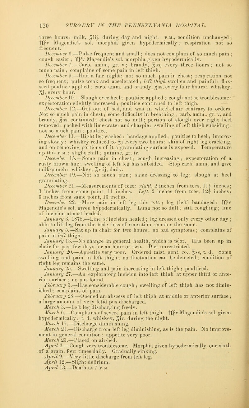 three hours; milk, -jiij, during day and night, p.m., condition unchanged ; UPv Magendie's sol. morphia given hypodermically; respiration not so frequent. December 6.—Pulse frequent and small; does not complain of so much pain ; cough easier; T£pv Magendie's sol. morphia given hypodermically. December 7.—-Carb. amm., gr. v; brandy, ^ss, every three hours; not so much pain ; complains of some pain in left thigh. December 9.—Had a fair night; not so much pain in chest; respiration not so frequent; pulse weak and accelerated; left thigh swollen and painful ; flax- seed poultice applied ; carb. amm. and brandy, gss, every four hours ; whiskey, 3j, every hour. December 10.—Slough over heel; poultice applied ; cough not so troublesome ; expectoration slightly increased ; poultice continued to left thigh. December 12.—Got out of bed, and was in wheel-chair contrary to orders. Not so much pain in chest; some difficulty in breathing; carb. amm., gr. v, and brandy, 3ss, continued; chest not so dull; portion of slough over right heel removed ; packed with lime-water and charpie ; swelling of left thigh subsiding ; not so much pain ; poultice. December 13.—Right leg washed ; bandage applied ; poultice to heel; improv- ing slowly ; whiskey reduced to ^j every two hours ; skin of right leg cracking, and on removing portions of it a granulating surface is exposed. Temperature up this p.m. : slight chill; quinine, gr. iv. December 15.—Some pain in chest; cough increasing; expectoration of a rusty brown hue ; swelling of left leg has subsided. Stop carb. amm. and give milk-punch; whiskey, ^viij, daily. December 19.—Not so much pain; same dressing to leg; slough at heel granulating. December 21.—Measurements of feet: right, 2 inches from toes, 11? inches; 3 inches from same point, 11 inches. Left, 2 inches from toes, 12£ inches; 3 inches from same point, 13 inches. December 22.—More pain in left leg this p.m.; leg (left) bandaged: TjPv Magendie's sol. given hypodermically. Lung not so dull; still coughing ; line of incision almost healed. January 3, 1878.—Line of incision healed ; leg dressed only every other day ; able to lift leg from the bed; loss of sensation remains the same. January 5.—Sat up in chair for two hours ; no bad symptoms ; complains of pain in left thigh. January 13.—No change in general health, which is poor. Has been up in chair for past few days for an hour or two. Diet unrestricted. January 20.—Appetite very poor. Ordered mist. gent, co., §ss, t. d. Some swelling and pain in left thigh ; no fluctuation can be detected ; condition of right leg remains the same. January 25.—Swelling and pain increasing in left thigh ; poulticed. January 27.—An exploratory incision into left thigh at upper third or ante- rior surface ; no pus found. February 3.—lias considerable cough ; swelling of left thigh has not dimin- ished ; complains of pain. February 28.—Opened an abscess of left thigh at middle or anterior surface; a large amount of very fetid pus discharged. March 3.—Left leg discharging freely. March 6.—Complains of severe pain in left thigh. TIPv Magendie's sol. given hypodermically ; t. d. whiskey, ^iv, during the night. March 17.—Discharge diminishing. March 21.—Discharge from left leg diminishing, as is the pain. No improve- ment in general condition ; appetite very poor. March 23.—Placed on air-bed. April 2.—Cough very troublesome. Morphia given hypodermically, one-sixth of a grain, four times daily. Gradually sinking. April 9.—Very little discharge from left leg. April 12.—Slight delirium. April 13.—Death at 7 p.m.