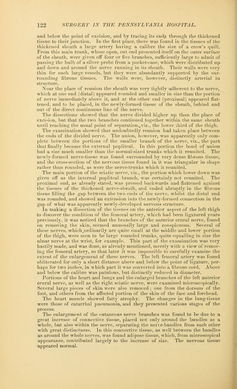 and below the point of excision, and by tracing its ends through the thickened tissue to their junction. In the first place, there was found in the tissues of the thickened sheath a large artery having a calibre the size of a crow's quill. From this main trunk, whose open, cut end presented itself on the outer surface of the sheath, were given off four or five branches, sufficiently large to admit of passing the bulb of a silver probe from a pocket-case, which were distributed up and down and around the nerve running in its sheath. Their walls were very thin for such large vessels, but they were abundantly supported by the sur- rounding fibrous tissues. The walls were, however, distinctly arterial in structure. Near the place of reunion the sheath was very tightly adherent to the nerve, which at one end (distal) appeared rounded and smaller in size than the portion of nerve immediately above it, and at the other end (proximal) appeared flat- tened, and to be placed, in the newly-formed tissue of the sheath, behind and out of the direct continuous line of the nerve. The dissections showed that the nerve divided higher up than the place of excision, but that the two branches continued together within the same sheath until reaching the usual point of separation,,viz., the lower third of the thigh. The examination showed that undoubtedly reunion had taken place between the ends of the divided nerve. The union, however, was apparently only com- plete between the portions of the smaller branch of the nerve, viz., the part that finally became the external popliteal. In this portion the bond of union had a size much smaller than the normal-sized trunks which it reunited. The newly-formed nerve-tissue was found surrounded by very dense fibrous tissueT and the cross-section of the nervous tissue found in it was triangular in shape rather than rounded, as were the nerve-trunks which it reunited. The main portion of the sciatic nerve, viz., the portion which lower down was given off as the internal popliteal branch, was certainly not reunited. The proximal end, as already stated, was pressed backwards and flattened against the tissues of the thickened nerve-sheath, and ended abruptly in the fibrous tissue filling the gap between the two ends of the nerve, whilst the distal end was rounded, and showed an extension into the newly-formed connection in the gap of what was apparently newly-developed nervous structure. In making a dissection of the tissues on the anterior aspect of the left thigh to discover the condition of the femoral arteiy, which had been ligatured years previously, it was noticed that the branches of the anterior crural nerve, found on removing the skin, seemed unusually large and conspicuous. Several of these nerves, which4ordinarily are quite small at the middle and lower portion of the thigh, were seen to be large rounded trunks, quite equalling in size the ulnar nerve at the wrist, for example. This part of the examination was very hastily made, and was done, as already mentioned, merely with a view of remov- ing the femoral artery, so that later it was impossible to carefully examine the extent of the enlargement of these nerves. The left femoral artery was found obliterated for only a short distance above and below the point of ligature, per- haps for two inches, in which part it was converted into a fibrous cord. Above and below the calibre was patulous, but distinctly reduced in diameter. Portions of the heart and lungs and the enlarged branches of the left anterior crural nerve, as well as the right sciatic nerve, were examined microscopically. Several large pieces of skin were also removed; one from the dorsum of the foot, and others from the affected portion of the skin of the face and forehead. The heart muscle showed fatty atrophy. The changes in the lung-tissue were those of catarrhal pneumonia, and they presented various stages of the process. The enlargement of the cutaneous nerve branches was found to be due to a great increase of connective tissue, placed not only around the bundles as a whole, but also within the nerve, separating the nerve-bundles from each other with great distinctness. In this connective tissue, as wrell between the bundles as around the whole nerves, was found adipose tissue, which, from microscopical appearance, contributed largely to the increase of size. The nervous tissue •appeared normal.