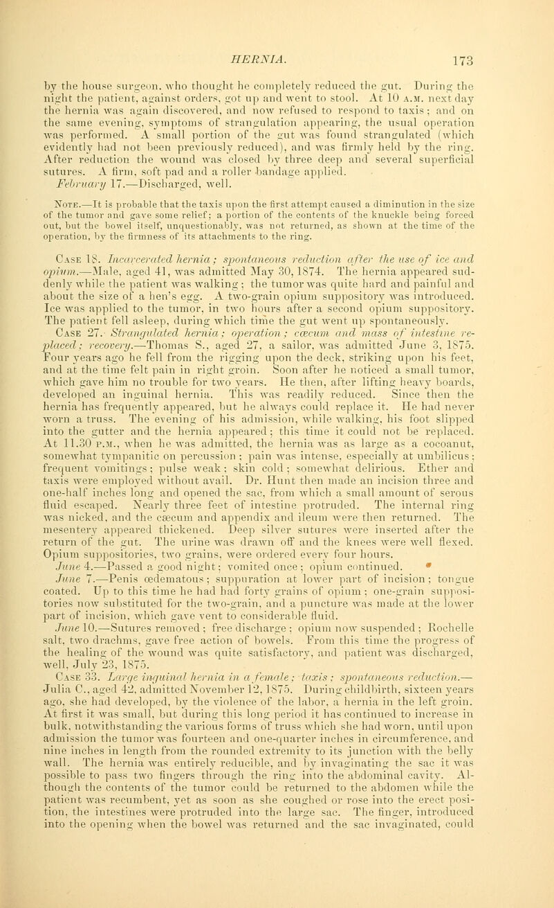 by the house surgeon, who thought he completely reduced the gut. During the night the patient, against orders, got up and went to stool. At 10 a.m. next day the hernia was again discovered, and now refused to respond to taxis ; and on the same evening, symptoms of strangulation appearing, the usual operation was performed. A small portion of the gut was found strangulated (which evidently had not been previously reduced), and was firmly held by the ring. After reduction the Avound was closed by three deep and several superficial sutures. A firm, soft pad and a roller bandage applied. February 17.—Discharged, well. Note.—It is probable that the taxis upon the first attempt caused a diminution in the size of the tumor and gave some relief; a portion of the contents of the knuckle being forced out, but the bowel itself, unquestionably, was not returned, as shown at the time of the operation, by the firmness of its attachments to the ring. Case 18. Incarcerated hernia; spontaneous reduction after the use of ice and opium.—Male, aged 41, was admitted May 30,1874. The hernia appeared sud- denly while the patient was walking ; the tumor was quite hard and painful and about the size of a hen's egg. A two-grain opium suppository was introduced. Ice was applied to the tumor, in two hours after a second opium suppository. The patient fell asleep, during which time the gut went up spontaneously. Case 27. Strangulated hernia; operation; caecum and mass of intestine re- placed; recovery.—Thomas S., aged 27, a sailor, Avas admitted June 3, 1875. Four years ago he fell from the rigging upon the deck, striking upon his feet, and at the time felt pain in right groin. Soon after he noticed a small tumor, Avhich gave him no trouble for two years. He then, after lifting hea\_y boards, developed an inguinal hernia. This was readily reduced. Since then the hernia has frequently appeared, but he always could replace it. He had never worn a truss. The evening of his admission, while walking, his foot slipped into the gutter and the hernia appeared; this time it could not be replaced. At 11.30 p.m., Avhen he was admitted, the hernia Avas as large as a cocoanut, somewhat tympanitic on percussion ; pain AAras intense, especially at umbilicus; frequent vomitings ; pulse weak; skin cold ; somewhat delirious. Ether and taxis were employed Avithout avail. Dr. Hunt then made an incision three and one-half inches long and opened the sac, from which a small amount of serous fluid escaped. Nearly three feet of intestine protruded. The internal ring was nicked, and the csecum and appendix and ileum Avere then returned. The mesentery appeared thickened. Deep silver sutures were inserted after the return of the gut. The urine Avas drawn off and the knees were well flexed. Opium suppositories, tAvo grains, Avere ordered every four hours. June 4.—Passed a good night; vomited once; opium continued. June 7.—Penis oedematous ; suppuration at lower part of incision; tongue coated. Up to this time he had had forty gi*ains of opium ; one-grain supposi- tories now substituted for the two-grain, and a puncture was made at the lower part of incision, Avhich gave vent to considerable fluid. June 10.—Sutures removed ; free discharge ; opium now suspended ; Rochelle salt, two drachms, gave free action of boAvels. From this time the progress of the healing of the wound was quite satisfactory, and patient was discharged, well, July 23, 1875. Case 33. fjorge inguinal hernia in a female; taxis; spontaneous reduction.— Julia C, aged 42, admitted November 12,1875. During childbirth, sixteen years ago, she had developed, by the violence of the labor, a hernia in the left groin. At first it Avas small, but during this long period it has continued to increase in bulk, notwithstanding the various forms of truss Avhich she had worn, until upon admission the tumor Avas fourteen and one-quarter inches in circumference, and nine inches in length from the rounded extremity to its junction with the belly wall. The hernia was entirely reducible, and by imraginating the sac it Avas possible to pass two fingers through the ring into the abdominal cavity. Al- though the contents of the tumor could be returned to the abdomen while the patient was recumbent, yet as soon as she coughed or rose into the erect posi- tion, the intestines were protruded into the large sac. The finger, introduced into the opening when the bowel Avas returned and the sac invaginated, could