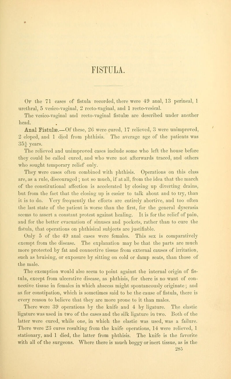 FISTULA. Of the 71 cases of fistula recorded, there were 49 anal, 13 perineal, 1 urethral, 5 vesico-vaginal, 2 recto-vaginal, and 1 recto-vesical. The vesico-vaginal and recto-vaginal fistulae are described under another head. Anal Fistulae.—Of these, 26 were pured, 17 relieved, 3 were unimproved, 2 eloped, and 1 died from phthisis. The average age of the patients was 35f years. The relieved and unimproved cases include some who left the house before they could be called cured, and who were not afterwards traced, and others who sought temporary relief only. They were cases often combined with phthisis. Operations on this class are, as a rule, discouraged ; not so much, if at all, from the idea that the march of the constitutional affection is accelerated by closing up diverting drains, but from the fact that the closing up is easier to talk about and to try, than it is to do. Very frequently the efforts are entirely abortive, and too often the last state of the patient is worse than the first, for the general dyscrasia seems to assert a constant protest against healing. It is for the relief of pain, and for the better evacuation of sinuses and pockets, rather than to cure the fistula, that operations on phthisical subjects are justifiable. Only 5 of the 49 anal cases were females. This sex is comparatively exempt from the disease. The explanation may be that the parts are much more protected by fat and connective tissue from external causes of irritation, such as bruising, or exposure by sitting on cold or damp seats, than those of the male. The exemption would also seem to point against the internal origin of fis- tula, except from ulcerative disease, as phthisis, for there is no want of con- nective tissue in females in which abscess might spontaneously originate; and as for constipation, which is sometimes said to be the cause of fistula, there is every reason to believe that they are more prone to it than males. There were 39 operations by the knife and 4 by ligature. The elastic ligature was used in two of the cases and the silk ligature in two. Both of the latter were cured, while one, in which the elastic was used, was a failure. There were 23 cures resulting from the knife operations, 14 were relieved, 1 stationary, and 1 died, the latter from phthisis. The knife is the favorite with all of the surgeons. Where there is much boggy or inert tissue, as is the