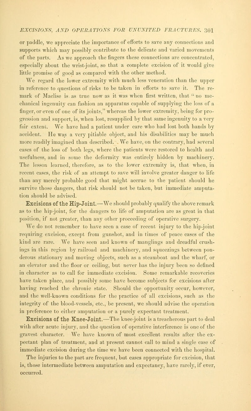 or paddle, we appreciate the importance of efforts to save any connections and supports which may possibly contribute to the delicate and varied movements of the parts. As we approach the fingers these connections are concentrated, especially about the wrist-joint, so that a complete excision of it would give little promise of good as compared with the other method. We regard the lower extremity with much less veneration than the upper in reference to questions of risks to be taken in efforts to save it. The re- mark of Maclise is as true now as it was when first written, that no me- chanical ingenuity can fashion an apparatus capable of supplying the loss of a finger, or even of one of its joints, whereas the lower extremity, being for pro- gression and support, is, when lost, resupplied by that same ingenuity to a very fair extent. We have had a patient under care who had lost both hands by accident. He was a very pitiable object, and his disabilities may be much more readily imagined than described. , We have, on the contrary, had several cases of the loss of both legs, where the patients were restored to health and usefulness, and in some the deformity was entirely hidden by machinery. The lesson learned, therefore, as to the lower extremity is, that when, in recent cases, the risk of an attempt to save will involve greater danger to life than any merely probable good that might accrue to the patient should he survive those dangers, that risk should not be taken, but immediate amputa- tion should be advised. Excisions of the Hip-Joint.—We should probably qualify the above remark as to the hip-joint, for the dangers to life of amputation are as great in that position, if not greater, than any other proceeding of operative surgery. We do not remember to have seen a case of recent injury to the hip-joint requiring excision, except from gunshot, and in times of peace cases of the kind are rare. We have seen and known of manglings and dreadful crush- ings in this region by railroad and machinery, and squeezings between pon- derous stationary and moving objects, such as a steamboat and the wharf, or an elevator and the floor or ceiling, but never has the injury been so defined in character as to call for immediate excision. Some remarkable recoveries have taken place, and possibly some have become subjects for excisions after having reached the chronic state. Should the opportunity occur, however, and the well-known conditions for the practice of all excisions, such as the integrity of the blood-vessels, etc., be present, we should advise the operation in preference to either amputation or a purely expectant treatment. Excisions of the Knee-Joint.—The knee-joint is a treacherous part to deal with after acute injury, and the question of operative interference is one of the gravest character. We have known of most excellent results after the ex- pectant plan of treatment, and at present cannot call to mind a single case of immediate excision during the time we have been connected with the hospital. The injuries to the part are frequent, but cases appropriate for excision, that is, those intermediate between amputation and expectancy, have rarely, if ever, occurred.
