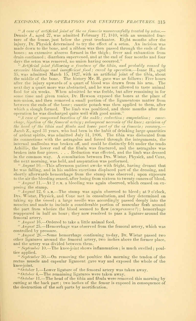 .  A case of artificial joint of the os femoris unsuccessfully treated by seton.— Dennis J., aged 27, was admitted February 17, 1810, with an ununited frac- ture of the femur, just below the great trochanter. Eight months after the injury, Dr. Physick determined to try the effect of a seton. An incision was made clown to the bone, and a ribbon was then passed through the ends of the bones: an extensive abscess formed in the thigh ; fever and exhaustion from drain continued : diarrhoea supervened, and at the end of four months and four days the seton was removed, no union having occurred.  Artificial joint following a fracture of the tibia, and probably caused by excessive bleedings and insufficient food; cured by operation.—Isaac H., aged 35, was admitted March 15, 1827, with an artificial joint of the tibia, about the middle of the bone. The history Mr. H. gave was as follows: Five hours after the injury upwards of a quart of blood Avas drawn from his arm. The next day a quart more was abstracted, and he was not allowed to taste animal food for six weeks. When admitted he was feeble, but after remaining in for some time and given tonics, Dr. Hewson exposed the bones at the place of non-union, and then removed a small portion of the ligamentous matter from between the ends of the bone; caustic potash was then applied to them, after which a slough formed. The limb was poulticed, and three months after the operation he was discharged quite well with good union. 11A case of compound luxation of the ankle; reduction; amputation; emor- rhage, ligation of the femoral artery ; subsequent necrosis of the knee; excision of the head of the tibia and fibula and lower part of the os femoris; recovery.—■ Jacob Z., aged 31 years, who had been in the habit of drinking large quantities of ardent spirits, was admitted July 31, 1806. The tibia was dislocated from its connections with the astragalus and forced through the integuments, the internal malleolus was broken off, and could be distinctly felt under the tendo Achillis, the lower end of the fibula was fractured, and the astragalus was broken into four pieces. . . . Keduction was effected, and the limb was dressed in the common way. A consultation between Drs. Wistar, Physick, and Coxe, the next morning, was held, and amputation was performed.  August 10.—This afternoon patient awoke with fright, having dreamt that he was falling, and in his sudden exertions displaced part of the dressing, and shortly afterwards hemorrhage from the stump was observed; upon exposure to the air the bleeding ceased, after losing from sixteen to twenty ounces of blood. • August 11.—At 2 p.m. a bleeding was again observed, which ceased on ex- posing the stump.  August 12, 6 a.m.—The stump was again observed to bleed; at 9 o'clock, Drs. Wistar, Physick, and Coxe met in consultation, and they determined on taking up the vessel; a large needle was accordingly passed deeply into the muscles and made to include a considerable portion of muscular flesh around the part from whence the blood seemed to flow [acupressure?) ; hemorrhage reappeared in half an hour; they now resolved to pass a ligature around the femoral artery.  August 16.—Ordered to take a little animal food.  August 25.—Hemorrhage was observed from the femoral artery, which was controlled by pressure. August 26.—Some hemorrhage continuing to-day, Dr. Wistar passed two other ligatures around the femoral artery, two inches above the former place, and the artery was divided between them.  September 10.—The knee-joint shows inflammation ; is much swelled ; poul- tice applied. September 30.—On removing the poultice this morning the tendon of the rectus muscle and capsular ligament gave way and exposed the whole of the knee-joint. October 1.—Lower ligature of the femoral artery was taken away. October 4.—The remaining ligatures were taken away. October 11.—The head of the tibia and fibula were removed this morning by cutting at the back part; two inches of the femur is exposed in consequence of the destruction of the soft parts by mortification.