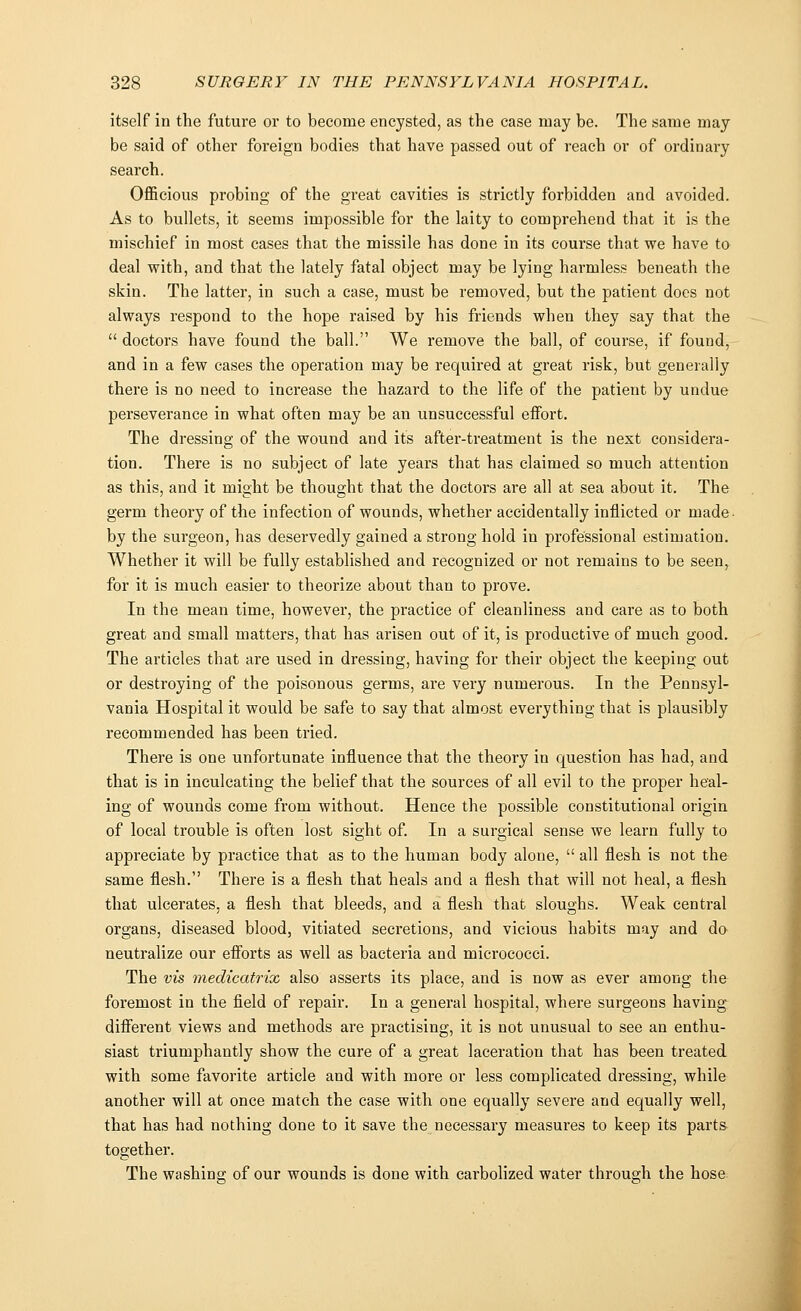 itself in the future or to become encysted, as the case may be. The same may be said of other foreign bodies that have passed out of reach or of ordinary search. Officious probing of the great cavities is strictly forbidden and avoided. As to bullets, it seems impossible for the laity to comprehend that it is the mischief in most cases that the missile has done in its course that we have to deal with, and that the lately fatal object may be lying harmless beneath the skin. The latter, in such a case, must be removed, but the patient docs not always respond to the hope raised by his friends when they say that the  doctors have found the ball. We remove the ball, of course, if found, and in a few cases the operation may be required at great risk, but generally there is no need to increase the hazard to the life of the patient by undue perseverance in what often may be an unsuccessful effort. The dressing of the wound and its after-treatment is the next considera- tion. There is no subject of late years that has claimed so much attention as this, and it might be thought that the doctors are all at sea about it. The germ theory of the infection of wounds, whether accidentally inflicted or made by the surgeon, has deservedly gained a strong hold in professional estimation. Whether it will be fully established and recognized or not remains to be seen, for it is much easier to theorize about than to prove. In the mean time, however, the practice of cleanliness and care as to both great and small matters, that has arisen out of it, is productive of much good. The articles that are used in dressing, having for their object the keeping out or destroying of the poisonous germs, are very numerous. In the Pennsyl- vania Hospital it would be safe to say that almost everything that is plausibly recommended has been tried. There is one unfortunate influence that the theory in question has had, and that is in inculcating the belief that the sources of all evil to the proper heal- ing of wounds come from without. Hence the possible constitutional origin of local trouble is often lost sight of. In a surgical sense we learn fully to appreciate by practice that as to the human body alone,  all flesh is not the same flesh. There is a flesh that heals and a flesh that will not heal, a flesh that ulcerates, a flesh that bleeds, and a flesh that sloughs. Weak central organs, diseased blood, vitiated secretions, and vicious habits may and do neutralize our efforts as well as bacteria and micrococci. The vis medicatrix also asserts its place, and is now as ever among the foremost in the field of repair. In a general hospital, where surgeons having different views and methods are practising, it is not unusual to see an enthu- siast triumphantly show the cure of a great laceration that has been treated with some favorite article and with more or less complicated dressing, while another will at once match the case with one equally severe and equally well, that has had nothing done to it save the necessary measures to keep its parts together. The washing of our wounds is done with carbolized water through the hose