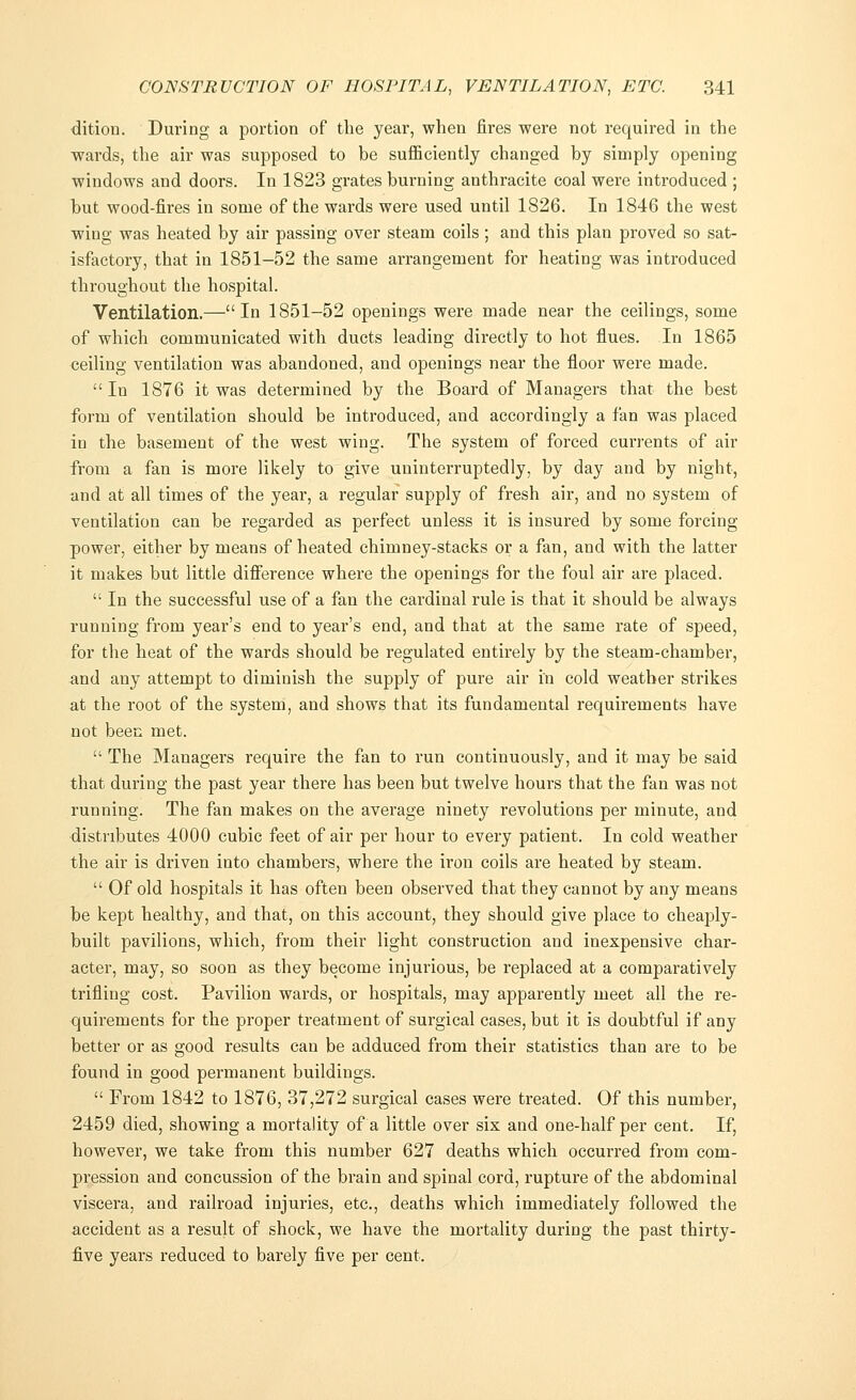 dition. During a portion of the year, when fires were not required in the wards, the air was supposed to be sufficiently changed by simply opening windows and doors. In 1823 grates burning anthracite coal were introduced ; but wood-fires in some of the wards were used until 1826. In 1846 the west wing was heated by air passing over steam coils; and this plan proved so sat- isfactory, that in 1851-52 the same arrangement for heating was introduced throughout the hospital. Ventilation.—In 1851-52 openings were made near the ceilings, some of which communicated with ducts leading directly to hot flues. In 1865 ceiling ventilation was abandoned, and openings near the floor were made. In 1876 it was determined by the Board of Managers that the best form of ventilation should be introduced, and accordingly a fan was placed in the basement of the west wing. The system of forced currents of air from a fan is more likely to give uninterruptedly, by day and by night, and at all times of the year, a regular supply of fresh air, and no system of ventilation can be regarded as perfect unless it is insured by some forcing power, either by means of heated chimney-stacks or a fan, and with the latter it makes but little difference where the openings for the foul air are placed.  In the successful use of a fan the cardinal rule is that it should be always running from year's end to year's end, and that at the same rate of speed, for the heat of the wards should be regulated entirely by the steam-chamber, and any attempt to diminish the supply of pure air in cold weather strikes at the root of the system, and shows that its fundamental requirements have not been met.  The Managers require the fan to run continuously, and it may be said that during the past year there has been but twelve hours that the fan was not running. The fan makes on the average ninety revolutions per minute, and distributes 4000 cubic feet of air per hour to every patient. In cold weather the air is driven into chambers, where the iron coils are heated by steam.  Of old hospitals it has often been observed that they cannot by any means be kept healthy, and that, on this account, they should give place to cheaply- built pavilions, which, from their light construction and inexpensive char- acter, may, so soon as they become injurious, be replaced at a comparatively trifling cost. Pavilion wards, or hospitals, may apparently meet all the re- quirements for the proper treatment of surgical cases, but it is doubtful if any better or as good results can be adduced from their statistics than are to be found in good permanent buildings.  From 1842 to 1876, 37,272 surgical cases were treated. Of this number, 2459 died, showing a mortality of a little over six and one-half per cent. If, however, we take from this number 627 deaths which occurred from com- pression and concussion of the brain and spinal cord, rupture of the abdominal viscera, and railroad injuries, etc., deaths which immediately followed the accident as a result of shock, we have the mortality during the past thirty- five years reduced to barely five per cent.