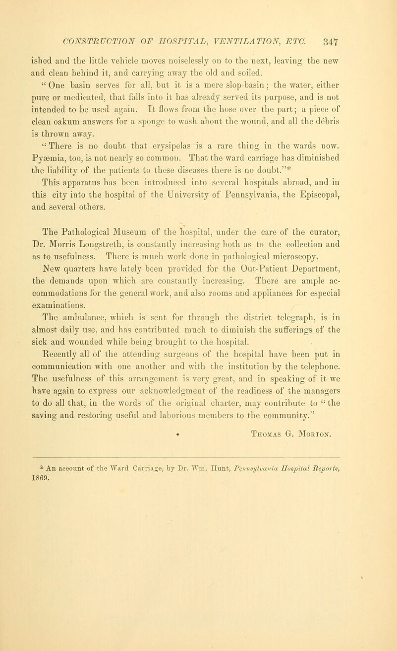 ished and the little vehicle moves noiselessly on to the next, leaving the new and clean behind it, and carrying away the old and soiled.  One basin serves for all, but it is a mere slop-basin; the water, either pure or medicated, that falls into it has already served its purpose, and is not intended to be used again. It flows from the hose over the part; a piece of clean oakum answers for a sponge to wash about the wound, and all the debris is thrown away. '' There is no doubt that erysipelas is a rare thing in the wards now. Pyaemia, too, is not nearly so common. That the ward carriage has diminished the liability of the patients to these diseases there is no doubt.* This apparatus has been introduced into several hospitals abroad, and in this city into the hospital of the University of Pennsylvania, the Episcopal, and several others. The Pathological Museum of the hospital, under the care of the curator, Dr. Morris Longstreth, is constantly increasing both as to the collection and as to usefulness. There is much work done in pathological microscopy. New quarters have lately been provided for the Out-Patient Department, the demands upon which are constantly increasing. There are ample ac- commodations for the general work, and also rooms and appliances for especial examinations. The ambulance, which is sent for through the district telegraph, is in almost daily use, and has contributed much to diminish the sufferings of the sick and wounded while being brought to the hospital. Recently all of the attending surgeons of the hospital have been put in communication with one another and with the institution by the telephone. The usefulness of this arrangement is very great, and in speaking of it we have again to express our acknowledgment of the readiness of the managers to do all that, in the words of the original charter, may contribute to  the saving and restoring useful and laborious members to the community. • Thomas G. Morton. * An account of the Ward Carriage, by Dr. Win. Hunt, Pennsylvania Hospital Reports, 1869.