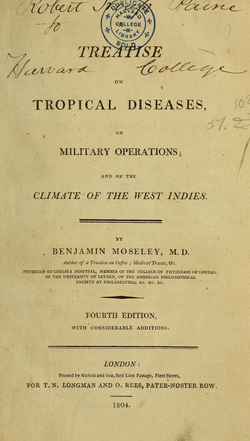 ■rot^tr^ ^ TREATISE TROPICAL DISEASES, rf. MILITARY OPERATIONS; AND ON THE CLIMATE OF TKE WEST INDIES'. . BENJAMIN MOSELEY, M. D. Author of a Treatise on Coffee ; Medical Tracts, (3c. PHYSICIAN TO CHELSEA HOSI'ITAL, MEMBER OF THE COLLEGE OF PHYSICIANS OF LONDON, OF THE UNIVERSITY' OF LEYDEN, OF THE AMERICAN PHILOSOPHICAL SOCIETY AT PHILADELPHIA, ic. ScC. &c. FOURTH EDITION, WITH CONSIDERABLE ADDITIONS. LONDON: Printed by Nichols and Sob, Red Lion Passage, Fleet Street, FOR T.N. LONGMAN AND O. REES, PATER-NOSTER ROW. 1804.