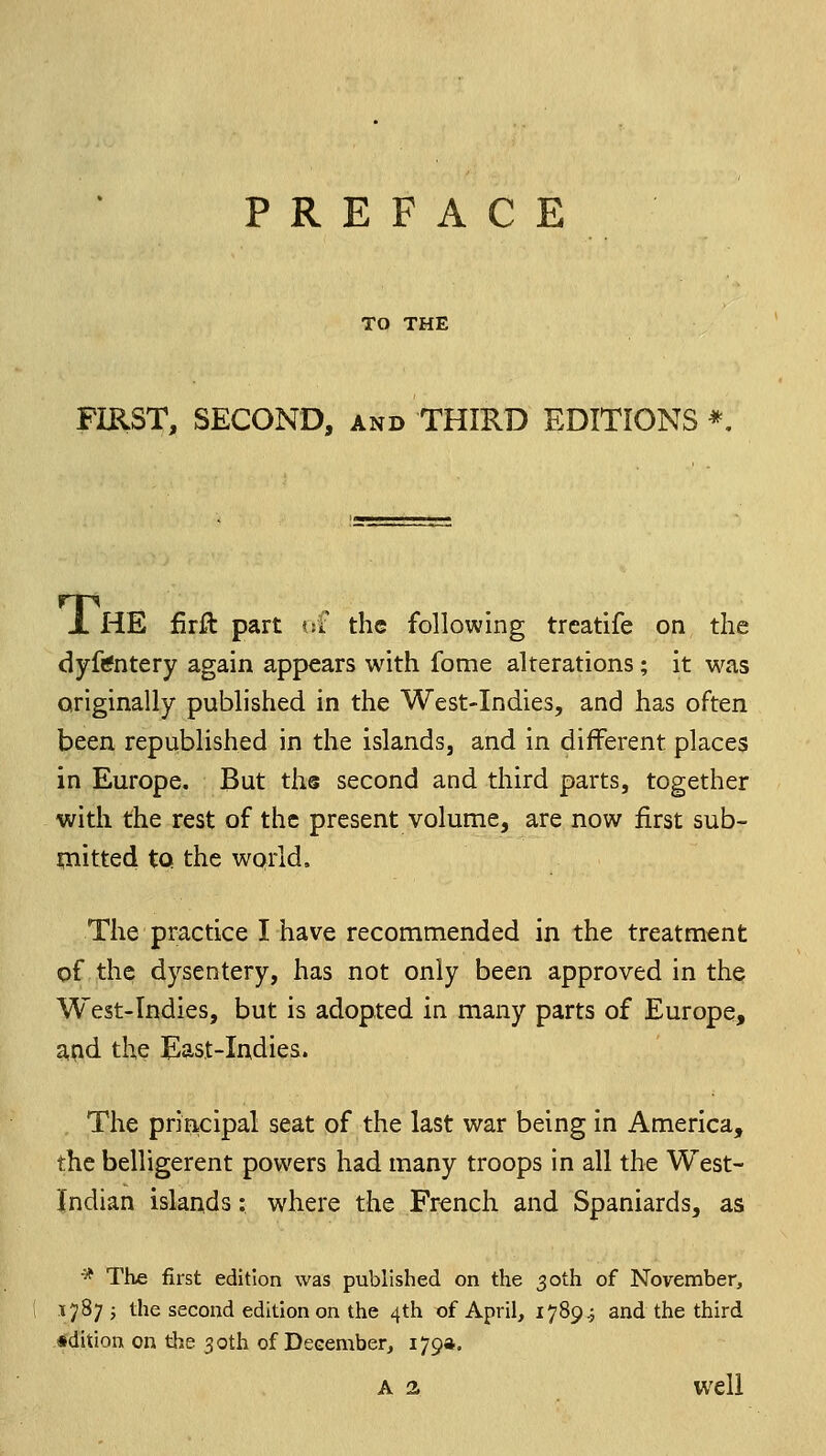 PREFACE TO THE FIKST, SECOND, and THIRD EDITIONS *, JL HE iirft part m the following treatife on the dyftfntery again appears with fome alterations; it was originally published in the West-Indies, and has often been republished in the islands, and in different places in Europe. But the second and third parts, together with the rest of the present volume, are now first sub- iliitted tQ the world. The practice I have recommended in the treatment of the dysentery, has not only been approved in the West-Indies, but is adopted in many parts of Europe, and the East-Indies. . The principal seat of the last war being in America, the belligerent powers had many troops in all the West- Jndian islands: where the French and Spaniards, as * The first edition was published on the 30th of November, 17875 the second edition on the 4th of April, 1789.3 and the third edition on the 30th of December, i79*' A a well