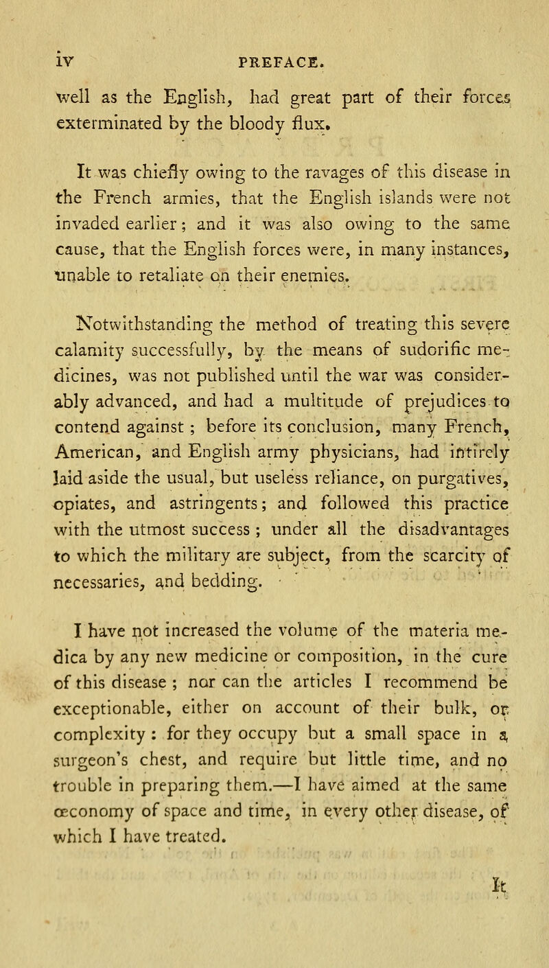 Well as the English, had great part of their forces exterminated by the bloody flux. It was chiefly owing to the ravages of this disease in the French armies, that the English islands were not invaded earlier; and it was also owing to the same cause, that the English forces were, in many instances, unable to retaliate on their enemies. Notwithstanding the method of treating this severe calamity successfully, by. the means of sudorific me- dicines, was not published until the war was consider- ably advanced, and had a multitude of prejudices to contend against; before its conclusion, many French, American, and English army physicians, had intirely laid aside the usual, but useless reliance, on purgatives, opiates, and astringents; and followed this practice with the utmost success ; under all the disadvantages to which the military are subject, from the scarcity of necessaries, and bedding. ■  I have not increased the volume of the materia me- dica by any new medicine or composition, in the cure of this disease ; nor can the articles I recommend be exceptionable, either on account of their bulk, or complexity : for they occupy but a small space in a, surgeon's chest, and require but little time, and no trouble in preparing them.—I have aimed at the same OEconomy of space and time, in every other disease, of which I have treated. It