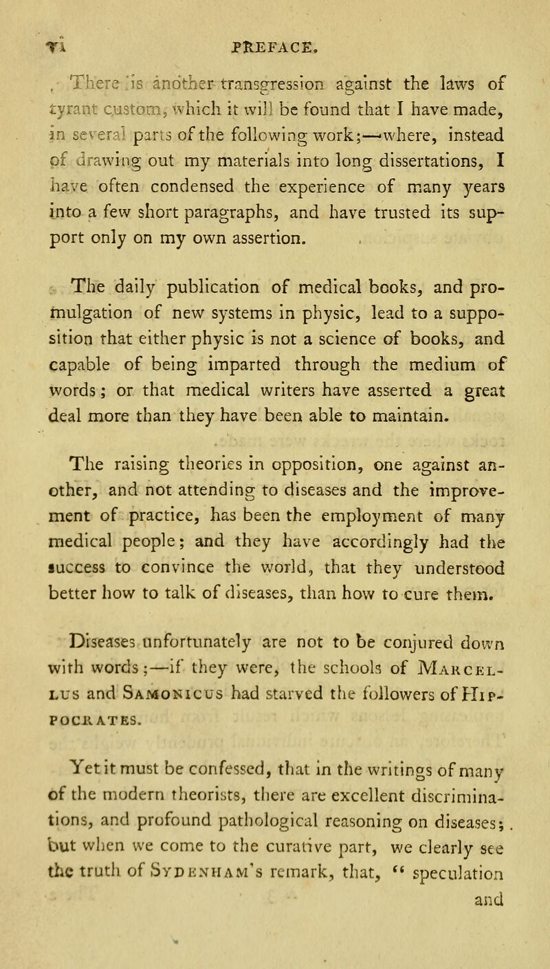 ,• There js another-transgression aeainst the laws of tyrant custom, which it wi]] be found that I have made, in several pans of the following work;—where, instead pf drawing out my materials into long dissertations, I have often condensed the experience of m.any years into a few short paragraphs, and have trusted its sup- port only on my own assertion. The daily publication of medical books, and pro- mulgation of new systems in physic, lead to a suppo- sition that either physic is not a science of books, and capable of being imparted through the medium of words; or that medical writers have asserted, a great deal more than they have been able to maintain. The raising theories in opposition, one against an- other, and not attending to diseases and the improve- ment of practice, has been the employment of many medical people; and they have accordingly had the luccess to convince the world, that they understood better how to talk of diseases, than how to cure them. Diseases unfortunately are not to be conjured down with words;—if they were, the schools of Marckl- Lus and Samonicus had starved the followers of Hip- po chat es. Yet it must be confessed, that in the writings of many of the modern theorists, there are excellent discrimina- tions, and profound pathological reasoning on diseases;. but when we come to the curative part, we clearly see the truth of Sydknham's remark, that, ** speculation and