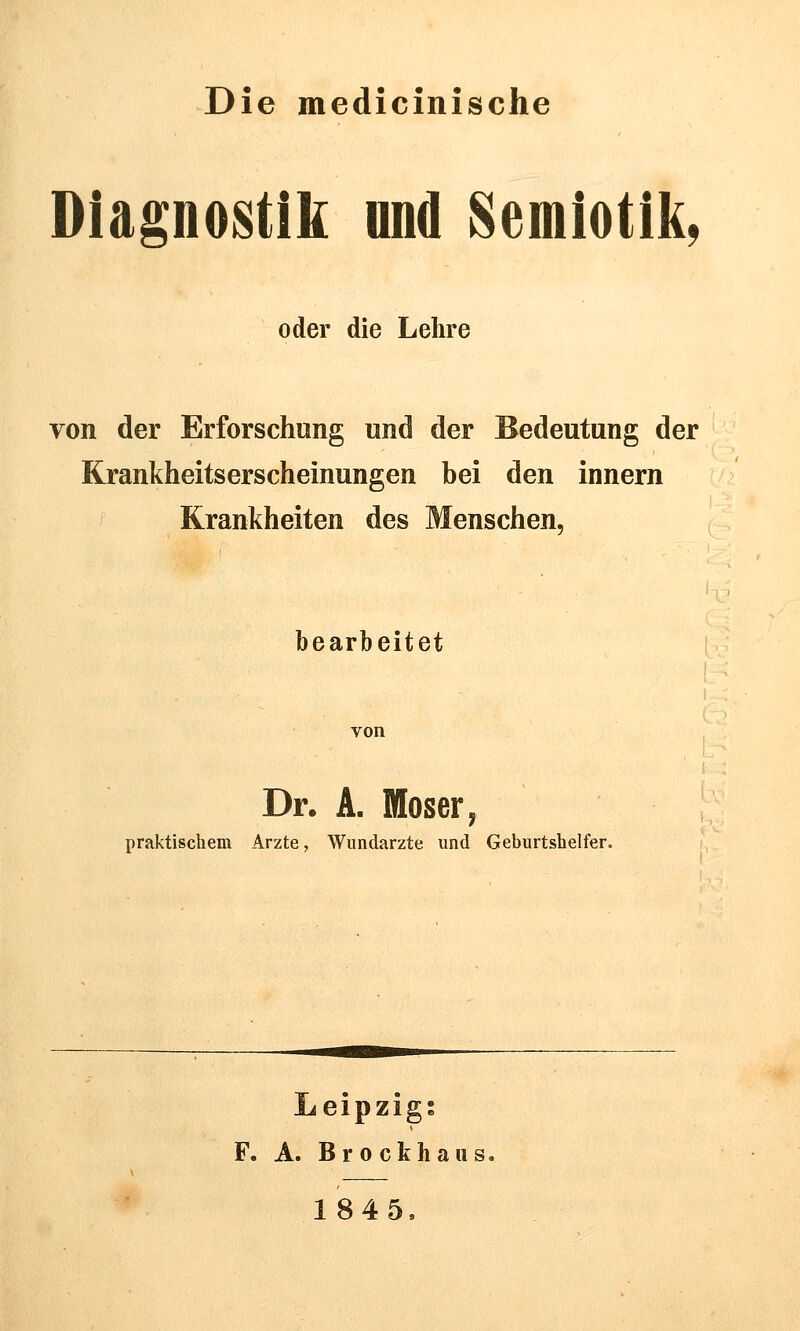 Die medicinische Diagnostik und Semlotik, oder die Lehre von der Erforschung und der Bedeutung der Krankheitserscheinungen bei den innern Krankheiten des Menschen, bearbeitet Dr. A. Moser, praktischem Arzte, Wundärzte und Geburtshelfer. Leipzigs F. A. Brockhaus, 184 5,