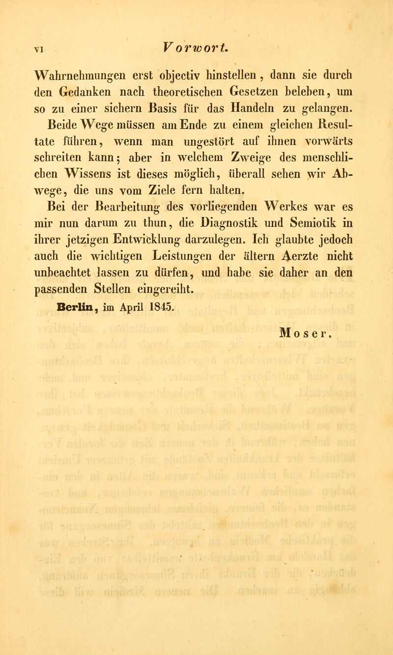 Wahrnehmungen erst objectiv hinstellen, dann sie durch den Gedanken nach theoretischen Gesetzen beleben, um so zu einer sichern Basis für das Handeln zu gelangen. Beide Wege müssen am Ende zu einem gleichen Resul- tate führen, wenn man ungestört auf ihnen vorwärts schreiten kann; aber in welchem Zweige des menschli- chen Wissens ist dieses möglich, überall sehen wir Ab- wege, die uns vom Ziele fern halten. Bei der Bearbeitung des vorliegenden Werkes war es mir nun darum zu thun, die Diagnostik und Semiotik in ihrer jetzigen Entwicklung darzulegen. Ich glaubte jedoch auch die wichtigen Leistungen der altern Aerzte nicht unbeachtet lassen zu dürfen, und habe sie daher an den passenden Stellen eingereiht. Berlin, im April 1845. Moser.