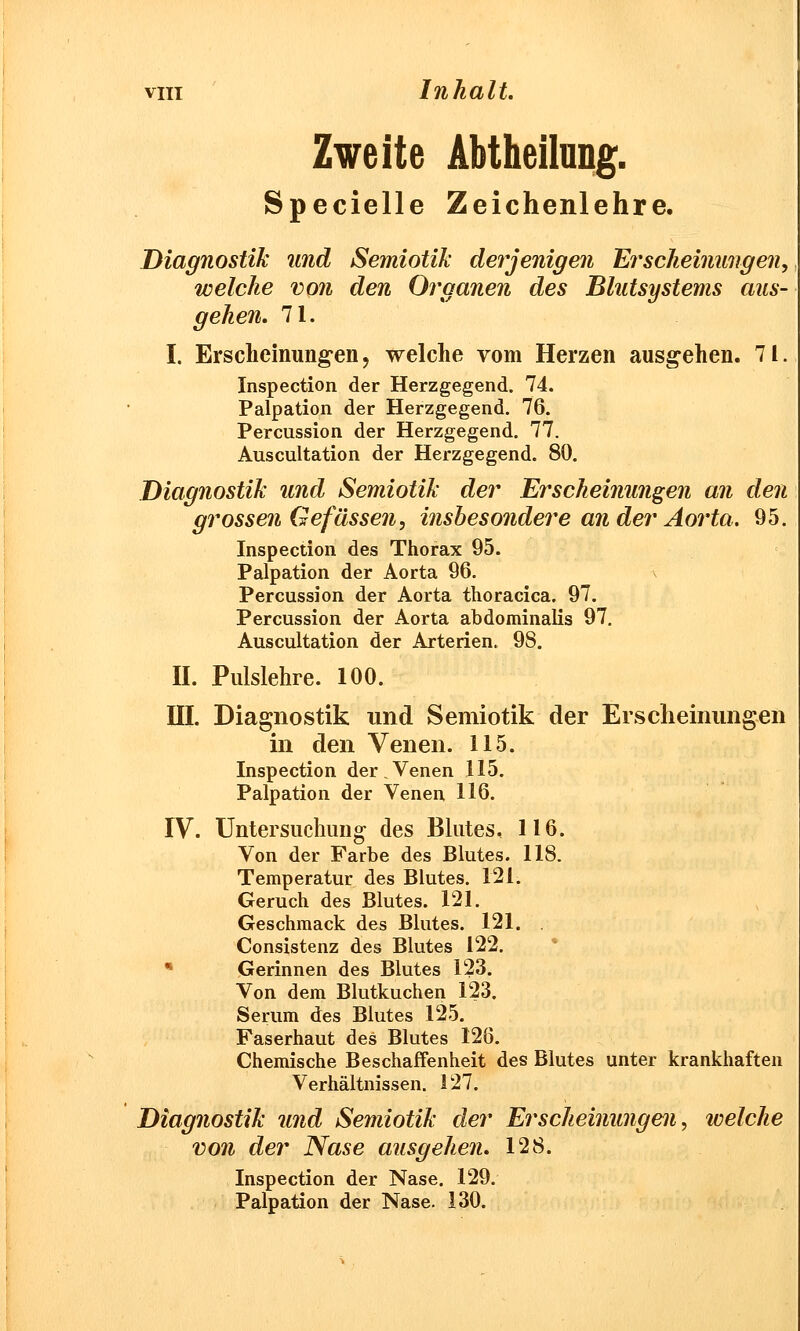 Zweite Abtheilung. Specielle Zeichenlehre. Diagnostik und Semiotik derjenigen Erscheinungen, welche von den Organen des Blutsystems aus- gehen. 71. I. Erscheinungen > welche vom Herzen ausgehen. 71. Inspection der Herzgegend. 74. Palpation der Herzgegend. 76. Percussion der Herzgegend. 77. Auscultation der Herzgegend. 80. Diagnostik und Semiotik der Erscheinungen an den grossen Gefassen, insbesondere an der Aorta. 95. Inspection des Thorax 95. Palpation der Aorta 96. Percussion der Aorta thoracica. 97. Percussion der Aorta abdominalis 97. Auscultation der Arterien. 98. II. Pulslehre. 100. III. Diagnostik und Semiotik der Erscheinungen in den Venen. 115. Inspection der.Venen 115. Palpation der Venen 116. IV. Untersuchung des Blutes, 116. Von der Farbe des Blutes. 118. Temperatur des Blutes. 121. Geruch des Blutes. 121. Geschmack des Blutes. 121. . Consistenz des Blutes 122. Gerinnen des Blutes 123. Von dem Blutkuchen 123. Serum des Blutes 125. Faserhaut des Blutes 126. Chemische Beschaffenheit des Blutes unter krankhaften Verhältnissen. 127. Diagnostik und Semiotik der Erscheinungen, welche von der Nase ausgehen. 128. Inspection der Nase. 129. Palpation der Nase. 130.