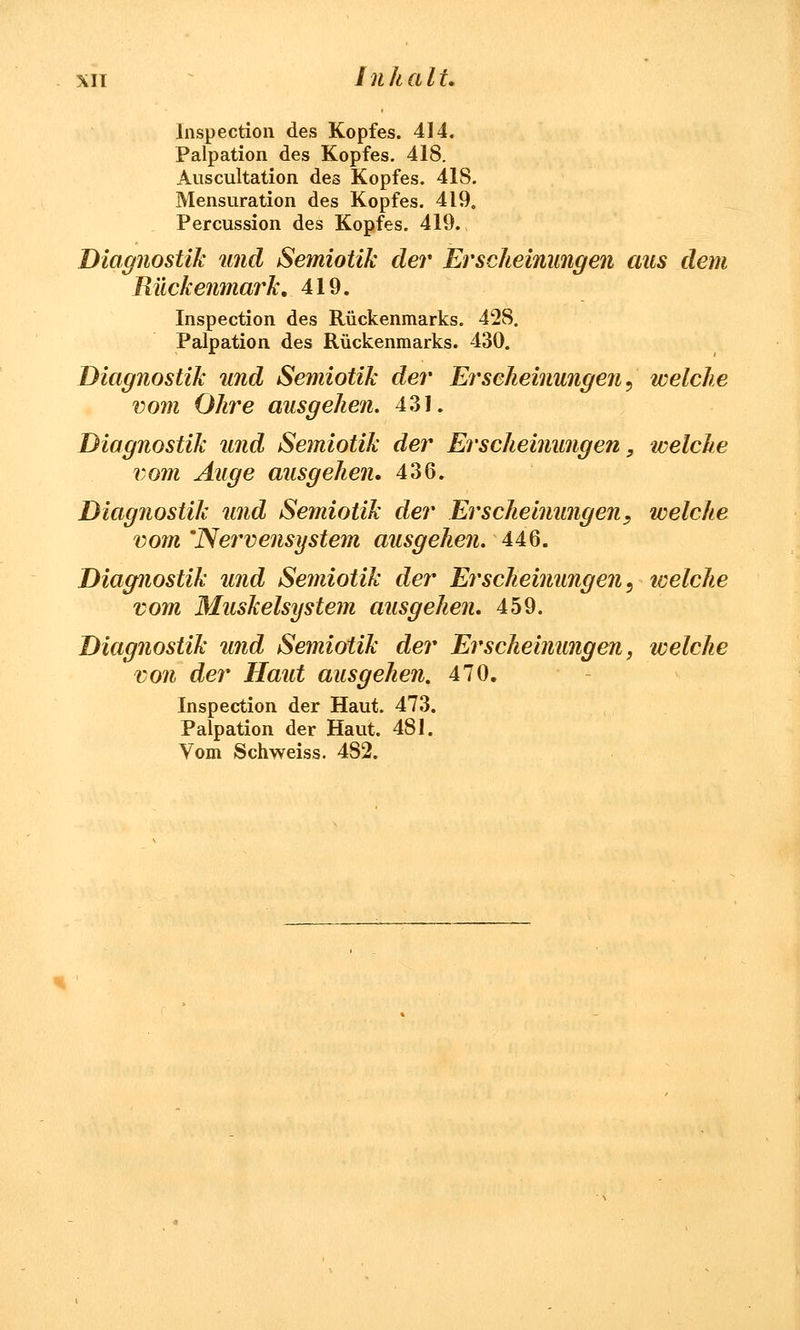 lnspection des Kopfes. 414. Palpation des Kopfes. 418. Auscultation des Kopfes. 418. Mensuration des Kopfes. 419. Percussion des Kopfes. 419. Diagnostik und Semioük der Erscheinungen aus dem Rückenmark. 419. lnspection des Rückenmarks. 428. Palpation des Rückenmarks. 430. Diagnostik und Semioük der Erscheinungen, welche vom Ohre ausgehen. 431. Diagnostik und Semioük der Erscheinungen, welche vom Auge ausgehen. 436. Diagnostik und Semioük der Erscheinungen, welche vom 'Nervensystem ausgehen. 446. Diagnostik und Semioük der Erscheinungen, welche vom Muskelsystem ausgehen. 459. Diagnostik und Semioük der Erscheinungen, welche von der Haut ausgehen. 470. lnspection der Haut. 473. Palpation der Haut. 481. Vom Schweiss. 482.