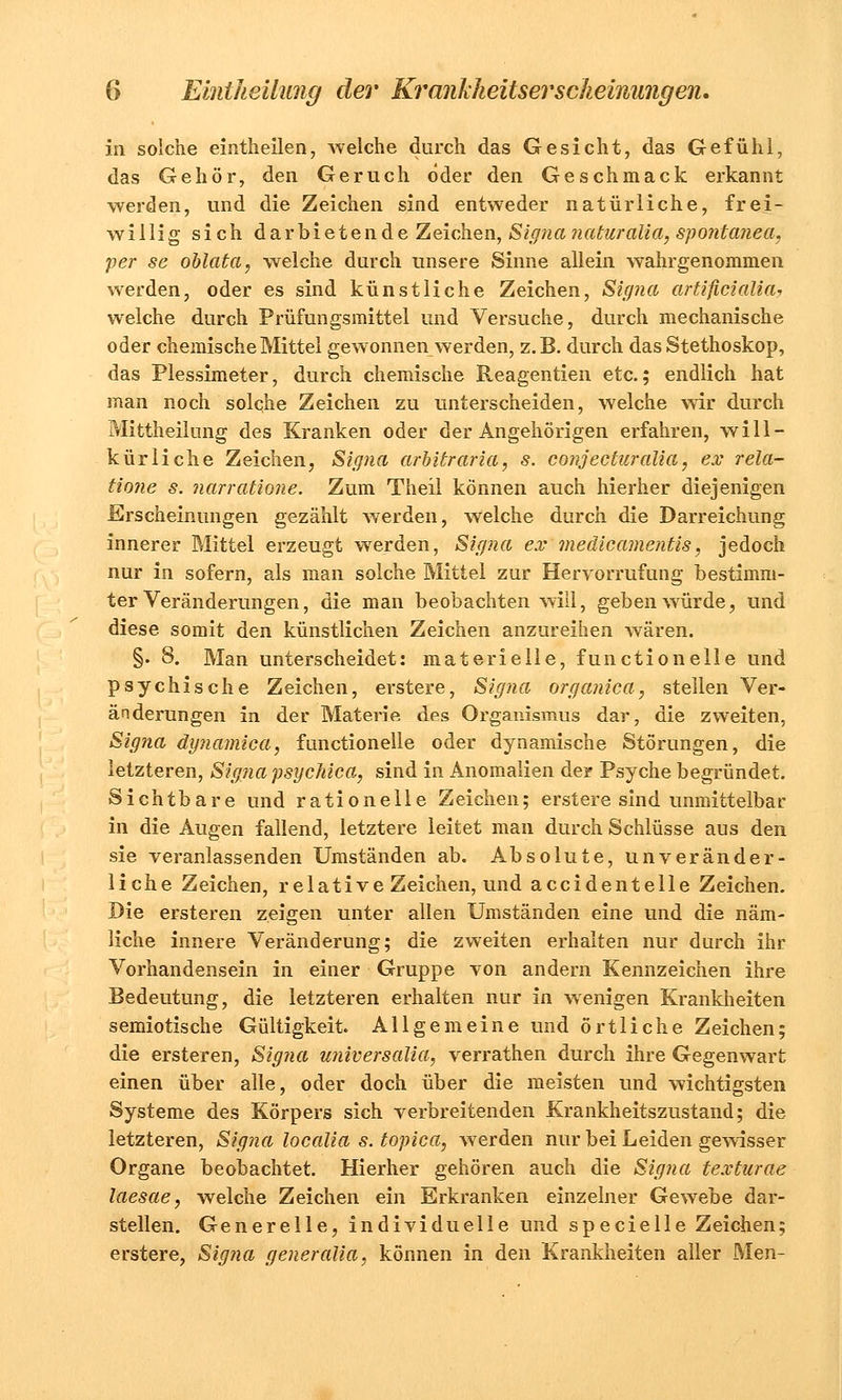 in solche eintheilen, welche durch das Gesicht, das Gefühl, das Gehör, den Geruch öder den Geschmack erkannt werden, und die Zeichen sind entweder natürliche, frei- willig sich darbietende Zeichen, Signa naturalia, spontanea, per se oblata, welche durch unsere Sinne allein wahrgenommen werden, oder es sind künstliche Zeichen, Signa artificialia, welche durch Prüfungsmittel und Versuche, durch mechanische oder chemische Mittel gewonnen werden, z.B. durch das Stethoskop, das Plessimeter, durch chemische Reagentien etc.; endlich hat man noch solche Zeichen zu unterscheiden, welche wir durch Mittheilung des Kranken oder der Angehörigen erfahren, will- kürliche Zeichen, Signa arbitraria, s. conjecturalia, ex rela- tione s. narratione. Zum Theil können auch hierher diejenigen Erscheinungen gezählt werden, welche durch die Darreichung innerer Mittel erzeugt werden, Signa ex medicamentis, jedoch nur in sofern, als man solche Mittel zur Hervorrufung bestimm- ter Veränderungen, die man beobachten will, geben würde, und diese somit den künstlichen Zeichen anzureihen wären. §• 8. Man unterscheidet: materielle, functionelle und psychische Zeichen, erstere, Signa organica, stellen Ver- änderungen in der Materie des Organismus dar, die zweiten, Signa dynamica, functionelle oder dynamische Störungen, die letzteren, Signa psyehica, sind in Anomalien der Psyche begründet. Sichtbare und rationelle Zeichen; erstere sind unmittelbar in die Augen fallend, letztere leitet man durch Schlüsse aus den sie veranlassenden Umständen ab. Absolute, unveränder- liche Zeichen, relative Zeichen, und accidentelle Zeichen. Die ersteren zeigen unter allen Umständen eine und die näm- liche innere Veränderung; die zweiten erhalten nur durch ihr Vorhandensein in einer Gruppe von andern Kennzeichen ihre Bedeutung, die letzteren erhalten nur in wenigen Krankheiten semiotische Gültigkeit. Allgemeine und örtliche Zeichen; die ersteren, Signa universalia, verrathen durch ihre Gegenwart einen über alle, oder doch über die meisten und wichtigsten Systeme des Körpers sich verbreitenden Krankheitszustand; die letzteren, Signa localia s. topica, werden nur bei Leiden gewisser Organe beobachtet. Hierher gehören auch die Signa texturae laesae, welche Zeichen ein Erkranken einzelner Gewebe dar- stellen. Generelle, individuelle und specielle Zeichen; erstere, Signa generalia, können in den Krankheiten aller Men-