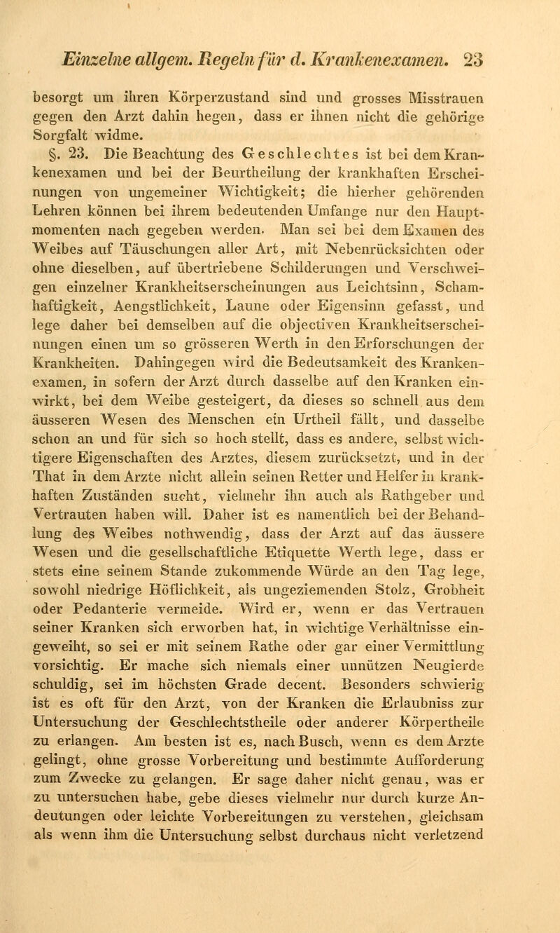 besorgt um ihren Körperzustand sind und grosses Misstrauen gegen den Arzt dahin hegen, dass er ihnen nicht die gehörige Sorgfalt widme. §. 23. Die Beachtung des Geschlechtes ist bei dem Kran- kenexamen und bei der Beurtheilung der krankhaften Erschei- nungen von ungemeiner Wichtigkeit; die hierher gehörenden Lehren können bei ihrem bedeutenden Umfange nur den Haupt- momenten nach gegeben werden. Man sei bei dem Examen des Weibes auf Täuschungen aller Art, mit Nebenrücksichten oder ohne dieselben, auf übertriebene Schilderungen und Verschwei- gen einzelner Krankheitserscheinungen aus Leichtsinn, Scham- haftigkeit, Aengstlichkeit, Laune oder Eigensinn gefasst, und lege daher bei demselben auf die objeetiven Krankheitserschei- nungen einen um so grösseren Werth in den Erforschungen der Krankheiten. Dahingegen wird die Bedeutsamkeit des Kranken- examen, in sofern der Arzt durch dasselbe auf den Kranken ein- wirkt, bei dem Weibe gesteigert, da dieses so schnell aus dem äusseren Wesen des Menschen ein Urtheil fällt, und dasselbe schon an und für sich so hoch stellt, dass es andere, selbst wich- tigere Eigenschaften des Arztes, diesem zurücksetzt, und in der That in dem Arzte nicht allein seinen Retter und Helfer in krank- haften Zuständen sucht, vielmehr ihn auch als Rathgeber und Vertrauten haben will. Daher ist es namentlich bei der Behand- lung des Weibes nothwendig, dass der Arzt auf das äussere Wesen und die gesellschaftliche Etiquette Werth lege, dass er stets eine seinem Stande zukommende Würde an den Tag lege, sowohl niedrige Höflichkeit, als ungeziemenden Stolz, Grobheit, oder Pedanterie vermeide. Wird er, wenn er das Vertrauen seiner Kranken sich erworben hat, in wichtige Verhältnisse ein- geweiht, so sei er mit seinem Rathe oder gar einer Vermittlung- vorsichtig. Er mache sich niemals einer unnützen Neugierde schuldig, sei im höchsten Grade decent. Besonders schwierig ist es oft für den Arzt, von der Kranken die Erlaubniss zur Untersuchung der Geschlechtstheile oder anderer Körpertheile zu erlangen. Am besten ist es, nach Busch, wenn es dem Arzte gelingt, ohne grosse Vorbereitung und bestimmte Aufforderung zum Zwecke zu gelangen. Er sage daher nicht genau, was er zu untersuchen habe, gebe dieses vielmehr nur durch kurze An- deutungen oder leichte Vorbereitungen zu verstehen, gleichsam als wenn ihm die Untersuchung selbst durchaus nicht verletzend