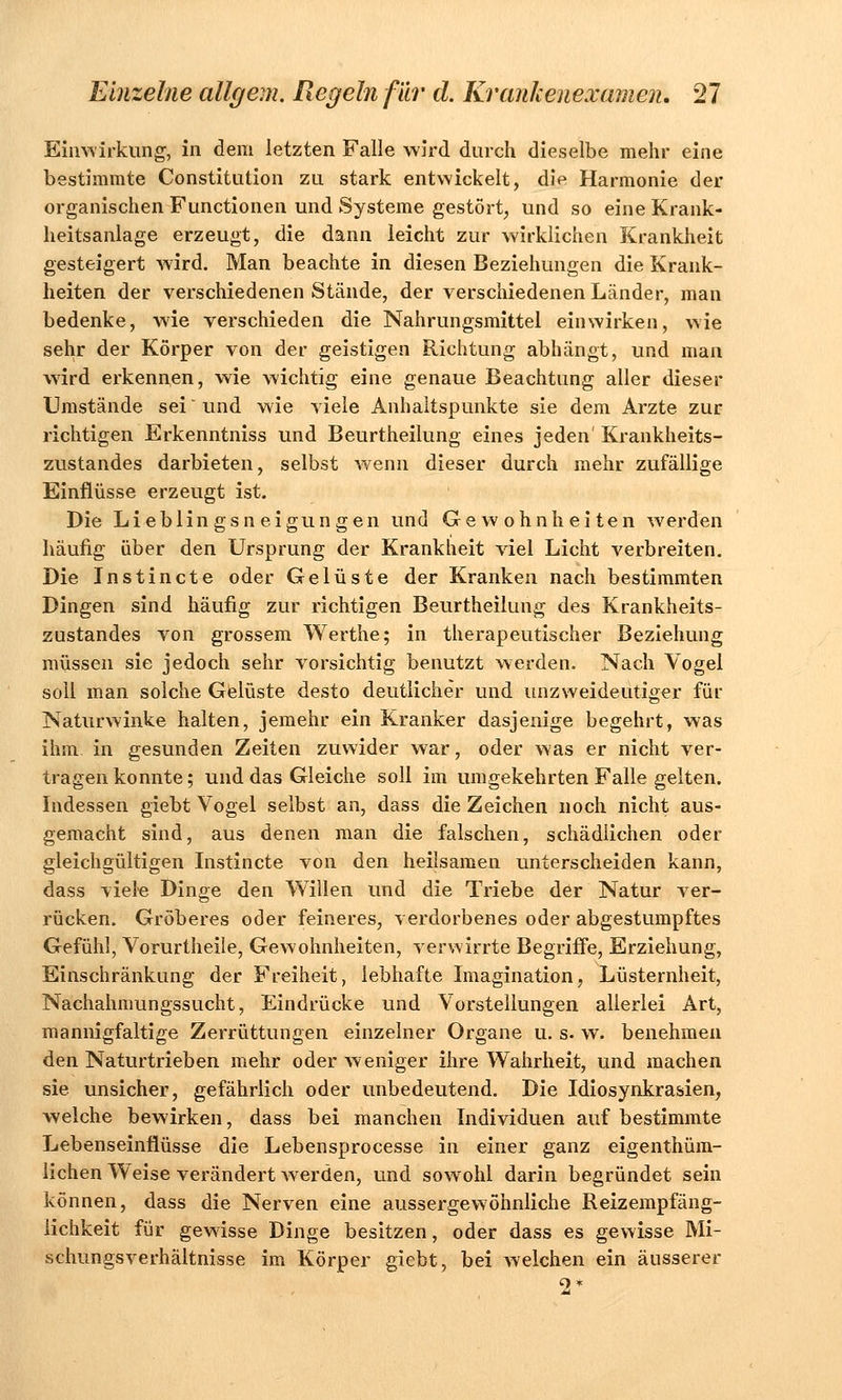 Einwirkung, in dem letzten Falle wird durch dieselbe mehr eine bestimmte Constitution zu stark entwickelt, die Harmonie der organischen Functionen und Systeme gestört, und so eine Krank- heitsanlage erzeugt, die dann leicht zur wirklichen Krankheit gesteigert wird. Man beachte in diesen Beziehungen die Krank- heiten der verschiedenen Stände, der verschiedenen Länder, man bedenke, wie verschieden die Nahrungsmittel einwirken, wie sehr der Körper von der geistigen Richtung abhängt, und man wird erkennen, wie wichtig eine genaue Beachtung aller dieser Umstände sei' und wie viele Anhaltspunkte sie dem Arzte zur richtigen Erkenntniss und Beurtheilung eines jeden' Krankheits- zustandes darbieten, selbst wenn dieser durch mehr zufällige Einflüsse erzeugt ist. Die Lieblingsneigungen und Gewohnheiten werden häufig über den Ursprung der Krankheit viel Licht verbreiten. Die Instincte oder Gelüste der Kranken nach bestimmten Dingen sind häufig zur richtigen Beurtheilung des Krankheits- zustandes von grossem Werthe; in therapeutischer Beziehung müssen sie jedoch sehr vorsichtig benutzt werden. Nach Vogel soll man solche Gelüste desto deutlicher und unzweideutiger für Naturwinke halten, jemehr ein Kranker dasjenige begehrt, was ihm. in gesunden Zeiten zuwider war, oder was er nicht ver- tragen konnte; und das Gleiche soll im umgekehrten Falle gelten. Indessen giebt Vogel selbst an, dass die Zeichen noch nicht aus- gemacht sind, aus denen man die falschen, schädlichen oder gleichgültigen Instincte von den heilsamen unterscheiden kann, dass viele Dinge den Willen und die Triebe der Natur ver- rücken. Gröberes oder feineres, verdorbenes oder abgestumpftes Gefühl, Vorurtheile, Gewohnheiten, verwirrte Begriffe, Erziehung, Einschränkung der Freiheit, lebhafte Imagination, Lüsternheit, Nachahmungssucht, Eindrücke und Vorstellungen allerlei Art, mannigfaltige Zerrüttungen einzelner Organe u. s. w. benehmen den Naturtrieben mehr oder weniger ihre Wahrheit, und machen sie unsicher, gefährlich oder unbedeutend. Die Idiosynkrasien, welche bewirken, dass bei manchen Individuen auf bestimmte Lebenseinflüsse die Lebensprocesse in einer ganz eigenthüm- lichen Weise verändert werden, und sowohl darin begründet sein können, dass die Nerven eine aussergewöhnliche Reizempfäng- iichkeit für gewisse Dinge besitzen, oder dass es gewisse Mi- schungsverhältnisse im Körper giebt, bei welchen ein äusserer