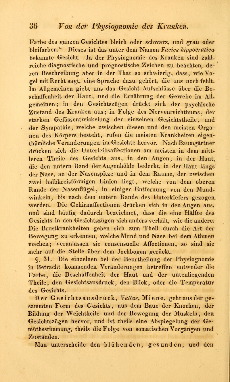 Farbe des ganzen Gesichtes bleich oder schwarz, und grau oder bleifarben. Dieses ist das unter dem Namen Facies hippocratica bekannte Gesicht. In der Physiognomie des Kranken sind zahl- reiche diagnostische und prognostische Zeichen zu beachten, de- ren Beschreibung aber in der That so schwierig, dass, wie Vo- gel mit Recht sagt, eine Sprache dazu gehört, die uns noch fehlt. Im Allgemeinen giebt uns das Gesicht Aufschlüsse über die Be- schaffenheit der Haut, und die Ernährung der Gewebe im All- gemeinen ; in den Gesichtszügen drückt sich der psychische Zustand des Kranken aus; in Folge des Nervenreichthums, der starken Gefässentwickelung der einzelnen Gesichtstheile, und der Sympathie, welche zwischen diesen und den meisten Orga- nen des Körpers besteht, rufen die meisten Krankheiten eigen- thümliche Veränderungen im Gesichte hervor. Nach Baumgärtner drücken sich die Unterleibsaffectionen am meisten in dem mitt- leren Theile des Gesichts aus, in den Augen, in der Haut, die den untern Rand der Augenhöhle bedeckt, in der Haut längs der Nase, an der Nasenspitze und in dem Räume, der zwischen zwei halbkreisförmigen Linien liegt, welche von dem oberen Rande der Nasenflügel, in einiger Entfernung von den Mund- winkeln, bis nach dem untern Rande des Unterkiefers gezogen werden. Die Gehirnaffectionen drücken sich in den Augen aus, und sind häufig dadurch bezeichnet, dass die eine Hälfte des Gesichts in den Gesichtszügen sich anders verhält, wie die andere. Die Brustkrankheiten geben sich zum Theii durch die Art der Bewegung zu erkennen, welche Mund und Nase bei dem Athmen machen; veranlassen sie consensuelle Affectionen, so sind sie mehr auf die Stelle über dem Jochbogen gerückt. §. 31. Die einzelnen bei der Beurtheilung der Physiognomie in Betracht kommenden Veränderungen betreffen entweder die Farbe, die Beschaffenheit der Haut und der untenliegenden Theile, den Gesichtsausdruck, den Blick, oder die Temperatur des Gesichts. Der Gesichtsausdruck, Vultus, Miene, geht aus der ge- sammten Form des Gesichts, aus dem Baue der Knochen, der Bildung der Weichtheile und der Bewegung der Muskeln, den Gesichtszügen hervor, und ist theils eine Abspiegelung der Ge- müthsstimmung, theils die Folge von somatischen Vorgängen und Zuständen. Man unterscheide den blühenden, gesunden, und den