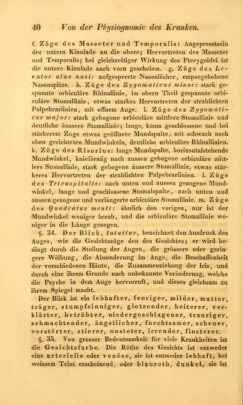 f. Züge des Masseter und Temporaiis: Angepresstsein der untern Kinnlade an die obere; Hervortreten des Masseter und Temporaiis; bei gleichzeitiger Wirkung des Pterygoidei ist die untere Kinnlade nach vorn geschoben, g. Züge des Le- vator alae Jiasi: aufgesperrte Nasenlöcher, emporgehobene Nasenspitze, h. Züge des Zygomaticus minor: stark ge- spannte orbiculäre Rhinallinie, im obern Theil gespannte orbi- culäre Stomallinie, etwas starkes Hervortreten der strahlichten Palpebrarlinien, mit offnem Auge. i. Züge des Zygomati- cus major: stark gebogene orbiculäre mittlere Stomallinie und deutliche äussere Stomallinie; lange, kaum geschlossene und bei stärkerem Zuge etwas geöffnete Mundspalte, mit schwach nach oben gerichteten Mundwinkeln, deutliche orbiculäre Rhinallinien. k. Züge des Risorius: lange Mundspalte, horizontalstehende Mundwinkel, knieförmig nach aussen gebogene orbiculäre mitt- lere Stomallinie, stark gebogene äussere Stomallinie, etwas stär- keres Hervortreten der strahlichten Palpebrarlinien. 1. Züge des Tricuspitalis: nach unten und aussen gezogene Mund- winkel, lange und geschlossene Stomalspalte, nach unten und aussen gezogene und verlängerte orbiculäre Stomallinie. m. Züge des Quadratus menti: ähnlich den vorigen, nur ist der Mundwinkel weniger herab, und die orbiculäre Stomallinie we- niger in die Länge gezogen. §. 34. Der Blick, Intuitus, bezeichnet den Ausdruck des Auges, wie die Gesichtszüge den des Gesichtes; er wird be- dingt durch die Stellung der Augen, die grössere oder gerin- gere Wölbung, die Absonderung im Auge, die Beschaffenheit der verschiedenen Häute, die Zusammenziehung der Iris, und durch eine ihrem Grunde nach unbekannte Veränderung, welche die Psyche in dem Auge hervorruft, und dieses gleichsam zu ihrem Spiegel macht. Der Blick ist ein lebhafter, feuriger, milder, matter, träger, stumpfsinniger, glotzender, heiterer, ver- klärter, betrübter, niedergeschlagener, trauriger, schmachtender, ängstlicher, furchtsamer, scheuer, verstörter, stierer, unsteter, irrender, finsterer. §. 35. Von grosser Bedeutsamkeit für viele Krankheiten ist die Gesichtsfarbe. Die Röthe des Gesichts ist entweder eine arterielle oder venöse, sie ist entweder lebhaft, bei weissem Teint erscheinend, oder blauroth, dunkel, sie ist