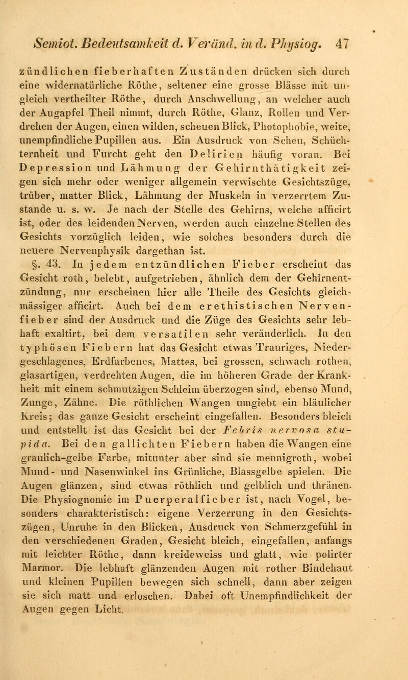 zündlichen fieberhaften Zuständen drücken sich durch eine widernatürliche Röthe, seltener eine grosse Blässe mit un- gleich vertheilter Röthe, durch Anschwellung, an welcher auch der Augapfel Theil nimmt, durch Röthe, Glanz, Rollen und Ver- drehen der Augen, einen wilden, scheuen Blick, Photophobie, weite, unempfindliche Pupillen aus. Ein Ausdruck von Scheu, Schüch- ternheit und Furcht geht den Delirien häufig -voran. Bei Depression und Lähmung der Gehirnthätigkeit zei- gen sich mehr oder weniger allgemein verwischte Gesichtszüge, trüber, matter Blick, Lähmung der Muskeln in verzerrtem Zu- stande u. s. w. Je nach der Stelle des Gehirns, welche afficirt ist, oder des leidenden Nerven, werden auch einzelne Stellen des Gesichts vorzüglich leiden, wie solches besonders durch die neuere Nervenphysik dargethan ist. §. 43. In jedem entzündlichen Fieber erscheint das Gesicht roth, belebt, aufgetrieben, ähnlich dem der Gehirnent- zündung, nur erscheinen hier alle Theile des Gesichts gleich- massiger afficirt. Auch bei dem erethistischen Nerven- fieber sind der Ausdruck und die Züge des Gesichts sehr leb- haft exaltirt, bei dem versatilen sehr veränderlich. In den typhösen Fiebern hat das Gesicht etwas Trauriges, Nieder- geschlagenes, Erdfarbenes, Mattes, bei grossen, schwach rothen, glasartigen, verdrehten Augen, die im höheren Grade der Krank- heit mit einem schmutzigen Schleim überzogen sind, ebenso Mund, Zunge, Zähne. Die röthlichen Wangen umgiebt ein bläulicher Kreis; das ganze Gesicht erscheint eingefallen. Besonders bleich und entstellt ist das Gesicht bei der Febris nervosa stu- pida. Bei den gallichten Fiebern haben die Wangen eine graulich-gelbe Farbe, mitunter aber sind sie mennigroth, wobei Mund- und Nasenwinkel ins Grünliche, Blassgelbe spielen. Die Augen glänzen, sind etwas röthlich und gelblich und thränen. Die Physiognomie im Puerperalfieber ist, nach Vogel, be- sonders charakteristisch: eigene Verzerrung in den Gesichts- zügen, Unruhe in den Bücken, Ausdruck von Schmerzgefühl in den verschiedenen Graden, Gesicht bleich, eingefallen, anfangs mit leichter Röthe, dann kreideweiss und glatt, wie polirter Marmor. Die lebhaft glänzenden Augen mit rother Bindehaut und kleinen Pupillen bewegen sich schnell, dann aber zeigen sie sich matt und erloschen. Dabei oft Unempfindlichkeit der Augen gegen Licht.