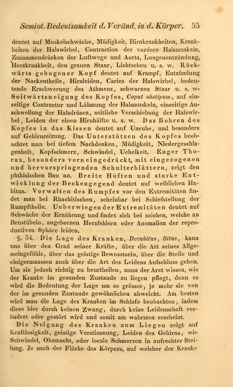 deutet auf Muskelschwäche, Müdigkeit, Hirnkrankheiten, Krank- heiten der Halswirbel, Contraction der vordem Halsmuskeln, Zusammendrücken der Luftwege und Aorta, Lungenentzündung, Herzkrankheit, den grauen Staar, Lichtscheu u. s. w. Rück- wärts gebogener Kopf deutet auf Krampf, Entzündung der Nackentheile, Hirnleiden, Caries der Halswirbel, bedeu- tende Erschwerung des Athmens, schwarzen Staar u. s. w- Seitwärtsn eigung des Kopfes, Caput obstipum, auf ein- seitige Contractur und Lähmung der Halsmuskeln, einseitige An- schwellung der Halsdrüsen, seitliche Verschiebung der Halswir- bel, Leiden der einen Hirnhälfte u. s. w. Das Bohren des Kopfes in das Kissen deutet auf Unruhe, und besonders auf Gehirnreizung. Das Unterstützen des Kopfes beob- achtet man bei tiefem Nachdenken, Müdigkeit, Niedergeschla- genheit, Kopfschmerz, Schwindel, Uebelkeit. Enger Tho- rax, besonders vorneingedrückt, mit eingezogenen und hervorspringenden Schulterblättern, zeigt den phthisischen Bau an. Breite Hüften und starke Ent- wicklung der Beckengegend deutet auf weiblichen Ha- bitus. Vorwalten des Rumpfes vor den Extremitäten fin- det man bei Rhachitischen, scheinbar bei Schiefstellung der Rumpftheile. Ueb er wiegen der Extremitäten deutet auf Schwäche der Ernährung und findet sich bei solchen, welche an Brustübeln, angebornen Herzfehlern oder Anomalien der repro- ductiven Sphäre leiden. §. 54. Die Lage des Kranken, Decubitus, Situs, kann uns über den Grad seiner Kräfte, über die Art seines Allge- meingefühls , über das geistige Bewusstsein, über die Stelle und einigermaassen auch über die Art des Leidens Aufschluss geben. Um sie jedoch richtig zu beurtheilen, muss der Arzt wissen, wie der Kranke im gesunden Zustande zu liegen pflegt, denn es wird die Bedeutung der Lage um so grösser, je mehr sie von der im gesunden Zustande gewöhnlichen abweicht. Am besten wird man die Lage des Kranken im Schlafe beobachten, indem diese hier durch keinen Zwang, durch keine Leidenschaft ver- ändert oder gestört wird und somit am wahrsten erscheint. Die Neigung des Kranken zum Liegen zeigt auf Kraftlosigkeit, geistige Verstimmung, Leiden des Gehirns, wie Schwindel, Ohnmacht, oder locale Schmerzen in aufrechter Stel- lung. Je nach der Fläche des Körpers, auf welcher der Kranke