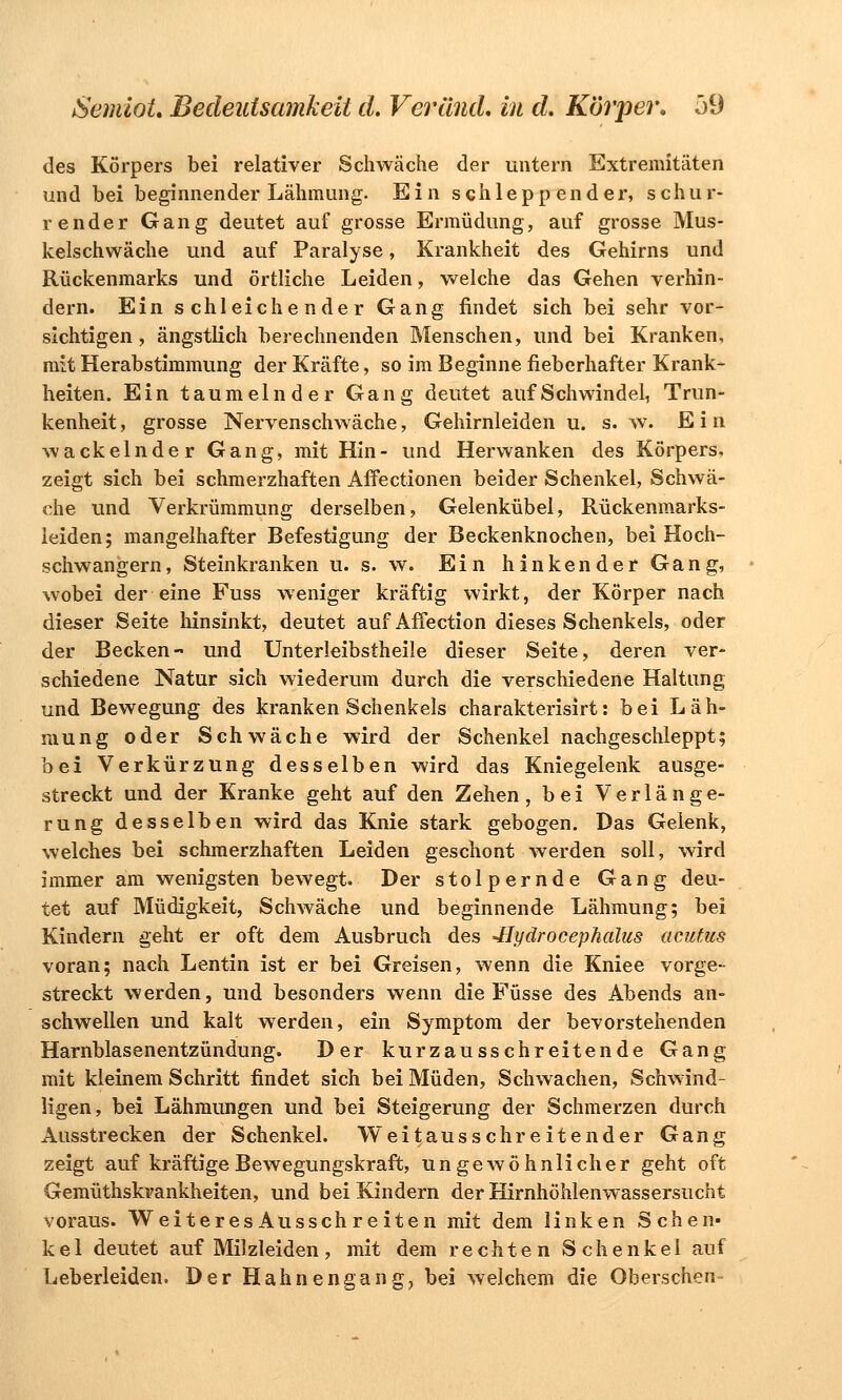 des Körpers bei relativer Schwäche der untern Extremitäten und bei beginnender Lähmung. Ein schleppender, schur- render Gang deutet auf grosse Ermüdung, auf grosse Mus- kelschwäche und auf Paralyse, Krankheit des Gehirns und Rückenmarks und örtliche Leiden, welche das Gehen verhin- dern. Ein schleichender Gang findet sich bei sehr vor- sichtigen, ängstlich berechnenden Menschen, und bei Kranken, mit Herabstimmung der Kräfte, so im Beginne fieberhafter Krank- heiten. Ein taumelnder Gang deutet auf Schwindel, Trun- kenheit , grosse Nervenschwäche, Gehirnleiden u. s. w. E i n wackelnder Gang, mit Hin- und Herwanken des Körpers, zeigt sich bei schmerzhaften Affectionen beider Schenkel, Schwä- che und Verkrümmung derselben, Gelenkübel, Rückenmarks- leiden; mangelhafter Befestigung der Beckenknochen, bei Hoch- schwangern, Steinkranken u. s. w. Ein hinken der Gang, wobei der eine Fuss weniger kräftig wirkt, der Körper nach dieser Seite hinsinkt, deutet auf Affection dieses Schenkels, oder der Becken- und Unterleibstheile dieser Seite, deren ver- schiedene Natur sich wiederum durch die verschiedene Haltung und Bewegung des kranken Schenkels charakterisirt: bei Läh- mung oder Schwäche wird der Schenkel nachgeschleppt; bei Verkürzung desselben wird das Kniegelenk ausge- streckt und der Kranke geht auf den Zehen, bei Verlänge- rung desselben wird das Knie stark gebogen. Das Gelenk, welches bei schmerzhaften Leiden geschont werden soll, wird immer am wenigsten bewegt. Der stolpernde Gang deu- tet auf Müdigkeit, Schwäche und beginnende Lähmung; bei Kindern geht er oft dem Ausbruch des -Hydrocephalus acutus voran; nach Lentin ist er bei Greisen, wenn die Kniee vorge- streckt werden, und besonders wenn die Füsse des Abends an- schwellen und kalt werden, ein Symptom der bevorstehenden Harnblasenentzündung. Der kurzausschreitende Gang mit kleinem Schritt findet sich bei Müden, Schwachen, Schwind- ligen, bei Lähmungen und bei Steigerung der Schmerzen durch Ausstrecken der Schenkel. Weitausschreitender Gang zeigt auf kräftige Bewegungskraft, ungewöhnlicher geht oft Gemüthskvankheiten, und bei Kindern der Hirnhöhlenwassersucht voraus. Weiteres Ausschreiten mit dem linken Schen- kel deutet auf Milzleiden, mit dem rechten Schenkel auf Leberleiden. Der Hahnen gang., bei welchem die Oberschen-