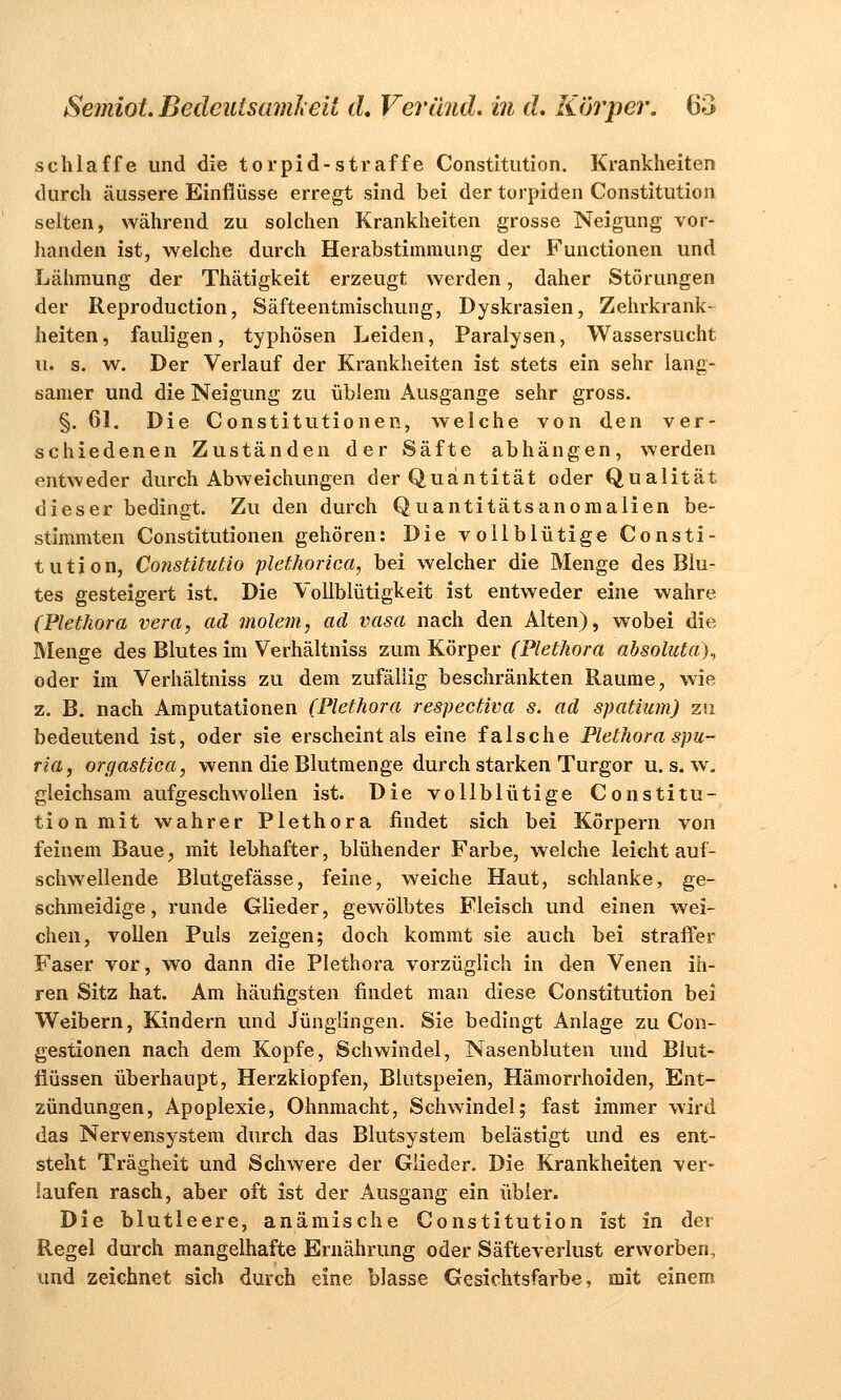 schlaffe und die torpid-straffe Constitution. Krankheiten durch äussere Einflüsse erregt sind bei der torpiden Constitution selten, während zu solchen Krankheiten grosse Neigung vor- handen ist, welche durch Herabstimmung der Functionen und Lähmung der Thätigkeit erzeugt werden, daher Störungen der Reproduction, Säfteentmischung, Dyskrasien, Zehrkrank- heiten, fauligen, typhösen Leiden, Paralysen, Wassersucht u. s. w. Der Verlauf der Krankheiten ist stets ein sehr lang- samer und die Neigung zu üblem Ausgange sehr gross. §. 61. Die Constitutionen, welche von den ver- schiedenen Zuständen der Säfte abhängen, werden entweder durch Abweichungen der Quantität oder Qualität dieser bedingt. Zu den durch Quantitätsanomalien be- stimmten Constitutionen gehören: Die vollblütige Consti- tution, Constitutio plethorica, bei welcher die Menge des Blu- tes gesteigert ist. Die Vollblütigkeit ist entweder eine wahre (Plethora vera, ad molem, ad vasa nach den Alten), wobei die Menge des Blutes im Verhältniss zum Körper (Plethora absoluta)^ oder im Verhältniss zu dem zufällig beschränkten Räume, wie z. B. nach Amputationen (Plethora respectiva s. ad spatiam) zu bedeutend ist, oder sie erscheint als eine falsche Plethora spu- ria, orgastica, wenn die Blutmenge durch starken Turgor u. s. w. gleichsam aufgeschwollen ist. Die vollblütige Constitu- tion mit wahrer Plethora findet sich bei Körpern von feinem Baue, mit lebhafter, blühender Farbe, welche leicht auf- schwellende Blutgefässe, feine, weiche Haut, schlanke, ge- schmeidige, runde Glieder, gewölbtes Fleisch und einen wei- chen, vollen Puls zeigen; doch kommt sie auch bei straffer Faser vor, wo dann die Plethora vorzüglich in den Venen ih- ren Sitz hat. Am häutigsten findet man diese Constitution bei Weibern, Kindern und Jünglingen. Sie bedingt Anlage zu Con- gestionen nach dem Kopfe, Schwindel, Nasenbluten und Blut- flüssen überhaupt, Herzklopfen, Blutspeien, Hämorrhoiden, Ent- zündungen, Apoplexie, Ohnmacht, Schwindel; fast immer wird das Nervensystem durch das Blutsystem belästigt und es ent- steht Trägheit und Schwere der Glieder. Die Krankheiten ver- laufen rasch, aber oft ist der Ausgang ein übler. Die blutleere, anämische Constitution ist in der Regel durch mangelhafte Ernährung oder Säfteverlust erworben, und zeichnet sich durch eine blasse Gesichtsfarbe, mit einem