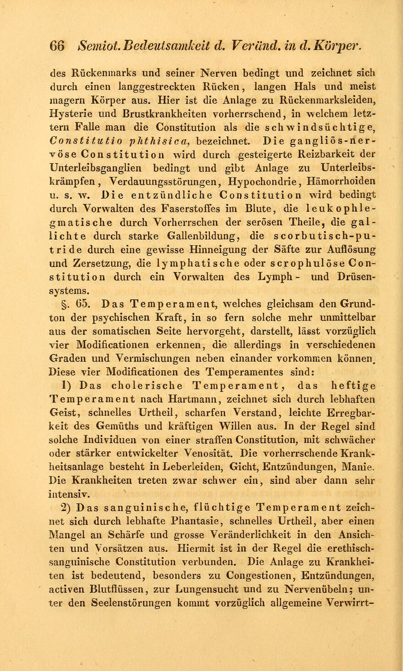 des Rückenmarks und seiner Nerven bedingt und zeichnet sich durch einen langgestreckten Rücken, langen Hals und meist magern Körper aus. Hier ist die Anlage zu Rückenmarksleiden, Hysterie und Brustkrankheiten vorherrschend, in welchem letz- tern Falle man die Constitution als die schwindsüchtige, Constitutio phthisica, bezeichnet. Die gangliös-ner- vöse Constitution wird durch gesteigerte Reizbarkeit der Unterleibsganglien bedingt und gibt Anlage zu Unterleibs- krämpfen, Verdauungsstörungen, Hypochondrie, Hämorrhoiden u. s. w. Die entzündliche Constitution wird bedingt durch Vorwalten des Faserstoffes im Blute, die leukophle- gmatische durch Vorherrschen der serösen Theile, die gal- lichte durch starke Gallenbildung, die scorbutisch-pu- tride durch eine gewisse Hinneigung der Säfte zur Auflösung und Zersetzung, die lymphatische oder scrophulöse Con- stitution durch ein Vorwalten des Lymph - und Drüsen- systems. §. 65. Das Temperament, welches gleichsam den Grund- ton der psychischen Kraft, in so fern solche mehr unmittelbar aus der somatischen Seite hervorgeht, darstellt, lässt vorzüglich vier Modifikationen erkennen, die allerdings in verschiedenen Graden und Vermischungen neben einander vorkommen können. Diese vier Modificationen des Temperamentes sind: 1) Das cholerische Temperament, das heftige Temperament nach Hartmann, zeichnet sich durch lebhaften Geist, schnelles Urtheil, scharfen Verstand, leichte Erregbar- keit des Gemüths und kräftigen Willen aus. In der Regel sind solche Individuen von einer straffen Constitution, mit schwächer oder stärker entwickelter Venosität. Die vorherrschende Krank- heitsanlage besteht in Leberleiden, Gicht, Entzündungen, Manie. Die Krankheiten treten zwar schwer ein, sind aber dann sehr intensiv. 2) Das sanguinische, flüchtige Temperament zeich- net sich durch lebhafte Phantasie, schnelles Urtheil, aber einen Mangel an Schärfe und grosse Veränderlichkeit in den Ansich- ten und Vorsätzen aus. Hiermit ist in der Regel die erethisch- sanguinische Constitution verbunden. Die Anlage zu Krankhei- ten ist bedeutend, besonders zu Congestionen, Entzündungen, activen Blutflüssen, zur Lungensucht und zu Nervenübeln; un- ter den Seelenstörungen kommt vorzüglich allgemeine Verwirrt-