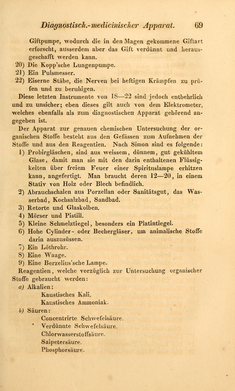 Giftpumpe, wodurch die in den Magen gekommene Giftart erforscht, ausserdem aber das Gift verdünnt und heraus- geschafft werden kann. 20) Die Kopp'sche Lungenpumpe. 21) Ein Pulsmesser. 22) Eiserne Stäbe, die Nerven bei heftigen Krämpfen zu prü- fen und zu beruhigen. Diese letzten Instrumente von 18—22 sind jedoch entbehrlich und zu unsicher; eben dieses gilt auch von dem Elektrometer, welches ebenfalls als zum diagnostischen Apparat gehörend an- gegeben ist. Der Apparat zur genauen chemischen Untersuchung der or- ganischen Stoffe besteht aus den Gefässen zum Aufnehmen der Stoffe und aus den Reagentien. Nach Simon sind es folgende: 1) Probirgläschen, sind aus weissem, dünnem, gut gekühltem Glase, damit man sie mit den darin enthaltenen Flüssig- keiten über freiem Feuer einer Spirituslampe erhitzen kann, angefertigt. Man braucht deren 12—20, in einem Stativ von Holz oder Blech befindlich. 2) Abrauchschalen aus Porzellan oder Sanitätsgut, das Was- serbad, Kochsalzbad, Sandbad. 3) Retorte und Glaskolben. 4) Mörser und Pistill. 5) Kleine Schmelztiegel, besonders ein Platintiegel. 6) Hohe Cylinder- oder Bechergläser, um animalische Stoffe darin auszusüssen. 7) Ein Löthrohr. 8) Eine Waage. 9) Eine Berzelius'sche Lampe. Reagentien, welche vorzüglich zur Untersuchung organischer Stoffe gebraucht werden: a) Alkalien: Kaustisches Kali. Kaustisches Ammoniak. b) Säuren: Concentrirte Schwefelsäure. Verdünnte Schwefelsäure. Chlorwasserstoffsälire. Salpetersäure. Phosphorsäure.