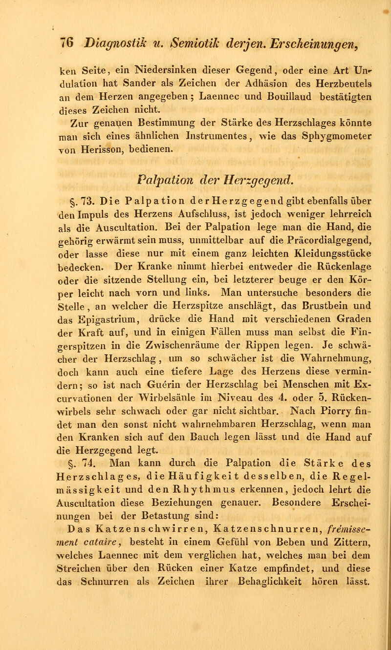 ken Seite, ein Niedersinken dieser Gegend, oder eine Art Un«- dulation hat Sander als Zeichen der Adhäsion des Herzbeutels an dem Herzen angegeben; Laennec und Bouillaud bestätigten dieses Zeichen nicht. Zur genauen Bestimmung der Stärke des Herzschlages könnte man sich eines ähnlichen Instrumentes, wie das Sphygmometer von Herisson, bedienen. Palpation der Herzgegend. §.73. Die Palpation derHerzgegend gibt ebenfalls über den Impuls des Herzens Aufschluss, ist jedoch weniger lehrreich als die Auscultation. Bei der Palpation lege man die Hand, die gehörig erwärmt sein muss, unmittelbar auf die Präcordialgegend, oder lasse diese nur mit einem ganz leichten Kleidungsstücke bedecken. Der Kranke nimmt hierbei entweder die Rückenlage oder die sitzende Stellung ein, bei letzterer beuge er den Kör- per leicht nach vorn und links. Man untersuche besonders die Stelle, an welcher die Herzspitze anschlägt, das Brustbein und das Epigastrium, drücke die Hand mit verschiedenen Graden der Kraft auf, und in einigen Fällen muss man selbst die Fin- gerspitzen in die Zwischenräume der Rippen legen. Je schwä- cher der Herzschlag, um so schwächer ist die Wahrnehmung, doch kann auch eine tiefere Lage des Herzens diese -vermin- dern; so ist nach Guerin der Herzschlag bei Menschen mit Ex- curvationen der Wirbelsäule im Niveau des 4. oder 5. Rücken- wirbels sehr schwach oder gar nicht sichtbar. Nach Piorry fin- det man den sonst nicht wahrnehmbaren Herzschlag, wenn man den Kranken sich auf den Bauch legen lässt und die Hand auf die Herzgegend legt. §. 74. Man kann durch die Palpation die Stärke des Herzschlages, die Häuf igkeit desselben, die Regel- mässigkeit und den Rhythmus erkennen, jedoch lehrt die Auscultation diese Beziehungen genauer. Besondere Erschei- nungen bei der Betastung sind: Das Katzenschwirren, Katzen schnurren, fre'missc- ment cataire, besteht in einem Gefühl von Beben und Zittern, welches Laennec mit dem verglichen hat, welches man bei dem Streichen über den Rücken einer Katze empfindet, und diese das Schnurren als Zeichen ihrer Behaglichkeit hören lässt.